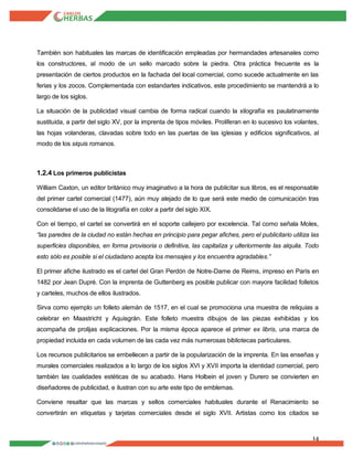 14
También son habituales las marcas de identificación empleadas por hermandades artesanales como
los constructores, al modo de un sello marcado sobre la piedra. Otra práctica frecuente es la
presentación de ciertos productos en la fachada del local comercial, como sucede actualmente en las
ferias y los zocos. Complementada con estandartes indicativos, este procedimiento se mantendrá a lo
largo de los siglos.
La situación de la publicidad visual cambia de forma radical cuando la xilografía es paulatinamente
sustituida, a partir del siglo XV, por la imprenta de tipos móviles. Proliferan en lo sucesivo los volantes,
las hojas volanderas, clavadas sobre todo en las puertas de las iglesias y edificios significativos, al
modo de los siquis romanos.
1.2.4 Los primeros publicistas
William Caxton, un editor británico muy imaginativo a la hora de publicitar sus libros, es el responsable
del primer cartel comercial (1477), aún muy alejado de lo que será este medio de comunicación tras
consolidarse el uso de la litografía en color a partir del siglo XIX.
Con el tiempo, el cartel se convertirá en el soporte callejero por excelencia. Tal como señala Moles,
“las paredes de la ciudad no están hechas en principio para pegar afiches, pero el publicitario utiliza las
superficies disponibles, en forma provisoria o definitiva, las capitaliza y ulteriormente las alquila. Todo
esto sólo es posible si el ciudadano acepta los mensajes y los encuentra agradables.”
El primer afiche ilustrado es el cartel del Gran Perdón de Notre-Dame de Reims, impreso en París en
1482 por Jean Dupré. Con la imprenta de Guttenberg es posible publicar con mayore facilidad folletos
y carteles, muchos de ellos ilustrados.
Sirva como ejemplo un folleto alemán de 1517, en el cual se promociona una muestra de reliquias a
celebrar en Maastricht y Aquisgrán. Este folleto muestra dibujos de las piezas exhibidas y los
acompaña de prolijas explicaciones. Por la misma época aparece el primer ex libris, una marca de
propiedad incluida en cada volumen de las cada vez más numerosas bibliotecas particulares.
Los recursos publicitarios se embellecen a partir de la popularización de la imprenta. En las enseñas y
murales comerciales realizados a lo largo de los siglos XVI y XVII importa la identidad comercial, pero
también las cualidades estéticas de su acabado. Hans Holbein el joven y Durero se convierten en
diseñadores de publicidad, e ilustran con su arte este tipo de emblemas.
Conviene resaltar que las marcas y sellos comerciales habituales durante el Renacimiento se
convertirán en etiquetas y tarjetas comerciales desde el siglo XVII. Artistas como los citados se
 