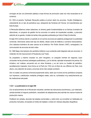 15
encargan de dar una dimensión plástica a esas formas de promoción cada vez más necesarias en el
comercio.
En 1633 el parisino Teofrasto Renaudot publica el primer diario de anuncios, Feuille d'intelligence,
antecedente de un tipo de periódicos que, rebasando las fronteras de Francia, irá imponiéndose por
toda Europa.
A Renaudot debemos varias cabeceras, en diverso grado fundamentadas en su famoso inventario de
direcciones, un proyecto de gestión de los anuncios no exento de inquietudes sociales, y precursor
además de su gaceta, modelo de tantas otras gacetas publicadas por todo el Viejo Continente.
El siglo XVII continúa siendo un periodo en el cual los anuncios por palabras protagonizan la publicidad
comercial, informando sobre todo tipo de ofertas, desde venta de edificios a comercio transoceánico.
Una cabecera ilustrativa de esta usanza es la británica The Public Adviser (1657), consagrada a la
comunicación de anuncios de todo orden.
En 1682 llega a los lectores otro periódico británico cuyo contenido está integrado sólo por anuncios: A
Collection for the Improvement of Husbandry and Trade.
Su propietario y máximo impulsor es John Houghton, un avispado hombre de negocios, buen
conocedor de las primeras estrategias publicitarias y, por lo demás, ejemplar empresario de prensa. Su
iniciativa, con matices, encuentra eco en otras fronteras, y es así como su modelo de periódico,
sensiblemente mejorado, toma forma en el París de 1745 con el título de Les Affiches de Paris, Avis
divers, una colección de avisos y anuncios de la más variada condición.
Aún no existe una prensa comercial propiamente dicha, dado que muchos de los periódicos europeos
son impresos y distribuidos mediante privilegios reales, esto es, controlados muy estrechamente por
las instituciones del poder.
1.2.5 La publicidad en el siglo XIX
Con el advenimiento de la Revolución Industrial, cambian las estructuras económicas y, por extensión,
cambia también el negocio publicitario, necesitado de adaptaciones para asimilar los nuevos modos de
producción masiva.
Proliferan los carteles, abundan las tarjetas comerciales y, sobre todo, se convierten en habituales los
productos marcados, envasados en botes de hojalata o cristal con vistosas etiquetas xilográficas.
 