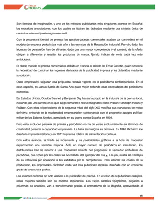 16
Son tiempos de imaginación, y uno de los métodos publicitarios más singulares aparece en España:
los mosaicos anunciadores, con los cuales se ilustran las fachadas mediante una síntesis única de
cerámica artesanal y estrategia mercantil.
Con la progresiva libertad de prensa, las gacetas gacetas comerciales acaban por convertirse en el
modelo de empresa periodística más afín a las esencias de la Revolución Industrial. Por otro lado, las
técnicas de persuasión han de afinarse, dado que una mayor competencia y el aumento de la oferta
obligan a diferenciar y resaltar los productos de marca, fijando índices de venta cada vez más
ambiciosos.
El citado modelo de prensa comercial es debido en Francia al talento de Émile Girardin, quien sostiene
la necesidad de combinar los ingresos derivados de la publicidad impresa y los obtenidos mediante
suscripción.
Otros empresarios seguirán esa propuesta, todavía vigente en el periodismo contemporáneo. En el
caso español, es Manuel María de Santa Ana quien mejor entiende esas necesidades del periodismo
comercial.
En Estados Unidos, Gordon Bennett y Benjamin Day hacen lo propio en la industria de la prensa local,
iniciando así una carrera en la que luego tomarán el relevo magnates como William Randolph Hearst y
Pulitzer. Con ellos, el periodismo de la segunda mitad del siglo XIX modifica sus estructuras de modo
definitivo, entrando en la modernidad empresarial en consonancia con el progresivo apogeo político-
militar de los Estados Unidos, acreditado en su guerra contra España en 1898.
Pero esta evolución paralela de prensa y periodismo no ha de verse exclusivamente en términos de
creatividad personal o capacidad empresaria. La baza tecnológica es decisiva. En 1846 Richard Hoe
diseña la imprenta rotatoria y en 1871 la prensa rotativa de alimentación continua.
Con estos avances, la tirada se incrementa y las posibilidades gráficas a la hora de maquetar
experimentan una sensible mejoría. Ante un mayor número de periódicos en circulación, los
distribuidores han de recurrir a una modalidad reciente del pregonero: el vendedor ambulante de
periódicos, que vocea por las calles las novedades del ejemplar del día y, a la par, exalta las ventajas
de su cabecera por oposición a las exhibidas por la competencia. Para afrontar los costes de la
producción, los empresarios contratan cada vez más publicidad impresa, diseñada con un creciente
grado de creatividad gráfica.
Los avances técnicos no sólo atañen a la publicidad de prensa. En el caso de la publicidad callejera,
estas mejoras también son de enorme importancia. Los viejos carteles tipográficos, pegados a
columnas de anuncios, van a transformarse gracias al cromatismo de la litografía, aprovechado al
 