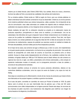17
máximo por el artista francés Jules Chéret (1836-1933). Sus carteles, llenos de viveza y dinamisno,
iluminan las calles de París, anunciando las cualidades más señeras del modernismo.
Por su iniciativa estética, Chéret recide en 1889 la Legión de Honor, pero sus virtudes plásticas no
deben entenderse fuera del contexto comercial en el que se desarrollan. Chéret es uno de los pioneros
de la moderna publicidad urbana que colorea marquesinas, vallas y paredes. Con el desarrollo de las
vías de comunicación, esas vallas adornadas con carteles irán dejando atrás la metrópoli, llevan la
publicidad a los espacios abiertos, en los márgenes de las carreteras y las vías ferroviarias.
Desde mediados del siglo XIX, la civilización industrial se empeña en la elaboración masiva de
productos específicos, principalmente en áreas como la medicina y la alimentación. Uno de los
estereotipos más difundidos de la gran emigración hacia el Oeste norteamericano es el charlatán que
vocea por los pueblos las cualidades milagrosas de sus pociones curativas. Pues bien, esa figura
tópica encierra una verdad publicitaria de la segunda mitad del XIX: la falta de escrúpulos de muchos
promotores de medicamentos, capaces de publicitar sus esencias cuando en realidad se trataba de
fórmulas descabelladas, del todo inútiles para los fines terapéuticos previstos.
En el mejor de los casos, ese comercio da lugar a refrescos que, si bien no curan, irán implantándose
en el gusto popular gracias, precisamente, a la fuerza de sus campañas de promoción. Una suerte de
extracto de zarzaparrilla con cierta dosis de cocaína, la Coca-Cola, se presenta como un tónico
cerebral. Aunque la droga acaba desapareciendo de la fórmula y las cualidades curativas han sido
olvidadas, el logotipo ideado por 1886 por F.M. Robinson para el citado refresco de cola conserva su
vigencia tras más de un siglo. Los bitters, presentados como tónicos estomacales, y otros siropes en
apariencia medicinales invaden el mercado, con la consiguiente promoción a base de carteles y
anuncios en las publicaciones ilustradas.
Esa obsesión salutífera conduce al comercio de nuevos productos alimenticios, clásicos en las
costumbres dietéticas occidentales, como los copos de avena de Quaker y los copos de maíz de
Kellog.
Esta etapa se caracteriza por la diferenciación a través de las marcas de productos que hasta la fecha
eran fabricados en los propios hogares o vendidos a granel en las tiendas.
Es el caso del jabón, convertido en cosmético de marca por Procter & Gamble en 1878. Su jabón
blanco será el primero de una casi interminable lista de jabones que a fines del XIX serán
promocionados como útiles indispensables en la higiene personal. Desde esta etapa, los anuncios de
las empresas de jabón recurrirán a las ilustraciones más elegantes para reafirmar una imagen de
marca basada en la elegancia y la sofisticación.
 