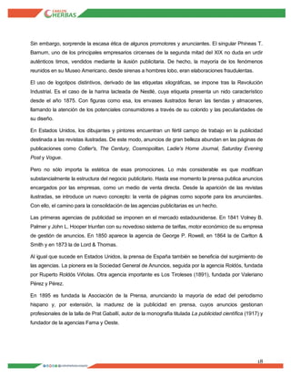 18
Sin embargo, sorprende la escasa ética de algunos promotores y anunciantes. El singular Phineas T.
Barnum, uno de los principales empresarios circenses de la segunda mitad del XIX no duda en urdir
auténticos timos, vendidos mediante la ilusión publicitaria. De hecho, la mayoría de los fenómenos
reunidos en su Museo Americano, desde sirenas a hombres lobo, eran elaboraciones fraudulentas.
El uso de logotipos distintivos, derivado de las etiquetas xilográficas, se impone tras la Revolución
Industrial. Es el caso de la harina lacteada de Nestlé, cuya etiqueta presenta un nido característico
desde el año 1875. Con figuras como esa, los envases ilustrados llenan las tiendas y almacenes,
llamando la atención de los potenciales consumidores a través de su colorido y las peculiaridades de
su diseño.
En Estados Unidos, los dibujantes y pintores encuentran un fértil campo de trabajo en la publicidad
destinada a las revistas ilustradas. De este modo, anuncios de gran belleza abundan en las páginas de
publicaciones como Collier's, The Century, Cosmopolitan, Ladie's Home Journal, Saturday Evening
Post y Vogue.
Pero no sólo importa la estética de esas promociones. Lo más considerable es que modifican
substancialmente la estructura del negocio publicitario. Hasta ese momento la prensa publica anuncios
encargados por las empresas, como un medio de venta directa. Desde la aparición de las revistas
ilustradas, se introduce un nuevo concepto: la venta de páginas como soporte para los anunciantes.
Con ello, el camino para la consolidación de las agencias publicitarias es un hecho.
Las primeras agencias de publicidad se imponen en el mercado estadounidense. En 1841 Volney B.
Palmer y John L. Hooper triunfan con su novedoso sistema de tarifas, motor económico de su empresa
de gestión de anuncios. En 1850 aparece la agencia de George P. Rowell, en 1864 la de Carlton &
Smith y en 1873 la de Lord & Thomas.
Al igual que sucede en Estados Unidos, la prensa de España también se beneficia del surgimiento de
las agencias. La pionera es la Sociedad General de Anuncios, seguida por la agencia Roldós, fundada
por Ruperto Roldós Viñolas. Otra agencia importante es Los Tiroleses (1891), fundada por Valeriano
Pérez y Pérez.
En 1895 es fundada la Asociación de la Prensa, anunciando la mayoría de edad del periodismo
hispano y, por extensión, la madurez de la publicidad en prensa, cuyos anuncios gestionan
profesionales de la talla de Prat Gaballí, autor de la monografía titulada La publicidad científica (1917) y
fundador de la agencias Fama y Oeste.
 