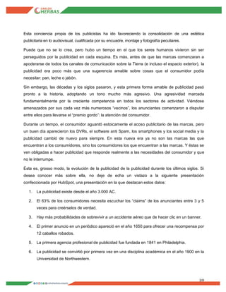 20
Esta conciencia propia de los publicistas ha ido favoreciendo la consolidación de una estética
publicitaria en lo audiovisual, cualificada por su encuadre, montaje y fotografía peculiares.
Puede que no se lo crea, pero hubo un tiempo en el que los seres humanos vivieron sin ser
perseguidos por la publicidad en cada esquina. Es más, antes de que las marcas comenzaran a
apoderarse de todos los canales de comunicación sobre la Tierra (e incluso el espacio exterior), la
publicidad era poco más que una sugerencia amable sobre cosas que el consumidor podía
necesitar: pan, leche o jabón.
Sin embargo, las décadas y los siglos pasaron, y esta primera forma amable de publicidad pasó
pronto a la historia, adoptando un tono mucho más agresivo. Una agresividad marcada
fundamentalmente por la creciente competencia en todos los sectores de actividad. Viéndose
amenazados por sus cada vez más numerosos “vecinos”, los anunciantes comenzaron a disputar
entre ellos para llevarse el “premio gordo”: la atención del consumidor.
Durante un tiempo, el consumidor aguantó estoicamente el acoso publicitario de las marcas, pero
un buen día aparecieron los DVRs, el software anti Spam, los smartphones y los social media y la
publicidad cambió de nuevo para siempre. En esta nueva era ya no son las marcas las que
encuentran a los consumidores, sino los consumidores los que encuentran a las marcas. Y éstas se
ven obligadas a hacer publicidad que responde realmente a las necesidades del consumidor y que
no le interrumpe.
Ésta es, grosso modo, la evolución de la publicidad de la publicidad durante los últimos siglos. Si
desea conocer más sobre ella, no deje de echa un vistazo a la siguiente presentación
confeccionada por HubSpot, una presentación en la que destacan estos datos:
1. La publicidad existe desde el año 3.000 AC.
2. El 63% de los consumidores necesita escuchar los “claims” de los anunciantes entre 3 y 5
veces para creérselos de verdad.
3. Hay más probabilidades de sobrevivir a un accidente aéreo que de hacer clic en un banner.
4. El primer anuncio en un periódico apareció en el año 1650 para ofrecer una recompensa por
12 caballos robados.
5. La primera agencia profesional de publicidad fue fundada en 1841 en Philadelphia.
6. La publicidad se convirtió por primera vez en una disciplina académica en el año 1900 en la
Universidad de Northwestern.
 