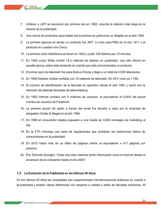 21
7. Unilever y JWT se asociaron por primera vez en 1902, creando la relación más larga en la
historia de la publicidad.
8. Una marca de productos para bebés fue la primera en patrocinar un dirigible en el año 1902.
9. La primera agencia en lanzar un producto fue JWT. Lo hizo para P&G en el año 1911 y el
producto en cuestión era Crisco.
10. La primera cuña radiofónica se lanzó en 1922 y costó 100 dólares por 10 minutos.
11. En 1929 Lucky Strike invirtió 12,3 millones de dólares en publicidad, una cifra récord en
aquella época, sobre todo teniendo en cuenta que sólo promocionaba un producto.
12. El primer spot de televisión fue para Bulova Clocks y llegó a un total de 4.000 televisores.
13. En 1946 Estados Unidos contaba con 12 cadenas de televisión. En 2011 eran ya 1.700.
14. El número de identificación de la llamada es operativo desde el año 1981 y nació con la
intención de detectar llamadas de telemarketing.
15. En 1993 internet contaba con 5 millones de usuarios, el equivalente al 0,45% del actual
número de usuarios de Facebook.
16. La primera acción de spam a través del email fue llevada a cabo por la empresa de
abogados Canter & Siegel en el año 1994.
17. En 1998 el consumidor estaba expuesto a una media de 3.000 mensajes de marketing al
día.
18. En la FTC introdujo una serie de regulaciones que prohibían los testimonios falsos de
consumidores en la publicidad.
19. En 2012 había más de un billón de páginas online, el equivalente a 417 páginas por
persona.
20. Eric Schmidt (Google): “Cada dos días creamos tanta información como lo hicimos desde el
amanecer de la civilización hasta el año 2003”
1.3 La Evolución de la Publicidad en los Últimos 50 Años
En los últimos 50 años las sociedades han experimentado transformaciones drásticas en cuanto a
la publicidad y existen claras diferencias con respecto a calidad y estilo de décadas anteriores. Al
 