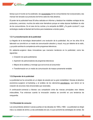 22
tiempo que el mundo se ha acelerado, las necesidades de los consumidores han evolucionado y las
marcas han lanzado sus productos de forma cada día más atractiva.
El poder de la publicidad hace 50 años radicaba en informar y destacar las notables ventajas de los
productos y servicios; muchos de estos eran llamativos porque en estas épocas facilitaban la vida
de los consumidores. Es el caso de los coches y la campaña de BMW ¿Te gusta conducir?, cuya
simbología resalta la libertad del hombre para trasladarse a donde quiera.
1.3.1 La transformación de la publicidad
La llegada de la tecnología desencadenó una evolución de la publicidad. Así, en los años 50 la
televisión se convirtió en un medio de comunicación atractivo y visual, muy por delante de la radio,
y ya podía sentirse la competencia entre programas televisivos.
En adelante surgieron ideas innovadoras que marcaron tendencia en la publicidad, como las
siguientes:
 Creación de spots publicitarios
 Aparición de patrocinadores de programas televisivos
 Mejora de la estética y mensaje que se le envía al consumidor
 Transformación en un medio de comunicación de masas sumamente rentable
1.3.2 Aprender de la publicidad
La publicidad se ha convertido en un objeto de estudio por su gran rentabilidad. Gracias al atractivo
económico surgieron el marketing y el análisis de los elementos psicológicos, que derivó en la
creación de anuncios más emocionales que racionales.
A continuación comenzó a librarse una competición entre las marcas principales eran líderes
indiscutibles. Fue entonces cuando la innovación creativa se convirtió en una tendencia de
vanguardia.
1.3.3 Sociedad de consumo
Los consumidores abrieron nuevas puertas en las décadas de 1950 y 1960. La publicidad se dirigió
más a su estado de ánimo y a las actividades de ocio, lo que aumentó las estrategias de ventas. Se
 