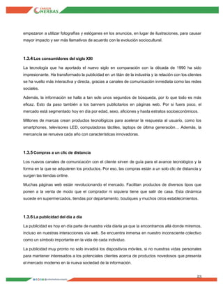 23
empezaron a utilizar fotografías y eslóganes en los anuncios, en lugar de ilustraciones, para causar
mayor impacto y ser más llamativos de acuerdo con la evolución sociocultural.
1.3.4 Los consumidores del siglo XXI
La tecnología que ha aportado el nuevo siglo en comparación con la década de 1990 ha sido
impresionante. Ha transformado la publicidad en un titán de la industria y la relación con los clientes
se ha vuelto más interactiva y directa, gracias a canales de comunicación inmediata como las redes
sociales.
Además, la información se halla a tan solo unos segundos de búsqueda, por lo que todo es más
eficaz. Esto da paso también a los banners publicitarios en páginas web. Por si fuera poco, el
mercado está segmentado hoy en día por edad, sexo, aficiones y hasta estratos socioeconómicos.
Millones de marcas crean productos tecnológicos para acelerar la respuesta al usuario, como los
smartphones, televisores LED, computadoras táctiles, laptops de última generación… Además, la
mercancía se renueva cada año con características innovadoras.
1.3.5 Compras a un clic de distancia
Los nuevos canales de comunicación con el cliente sirven de guía para el avance tecnológico y la
forma en la que se adquieren los productos. Por eso, las compras están a un solo clic de distancia y
surgen las tiendas online.
Muchas páginas web están revolucionando el mercado. Facilitan productos de diversos tipos que
ponen a la venta de modo que el comprador ni siquiera tiene que salir de casa. Esta dinámica
sucede en supermercados, tiendas por departamento, boutiques y muchos otros establecimientos.
1.3.6 La publicidad del día a día
La publicidad es hoy en día parte de nuestra vida diaria ya que la encontramos allá donde miremos,
incluso en nuestras interacciones vía web. Se encuentra inmersa en nuestro inconsciente colectivo
como un símbolo importante en la vida de cada individuo.
La publicidad muy pronto no solo invadirá los dispositivos móviles, si no nuestras vidas personales
para mantener interesados a los potenciales clientes acerca de productos novedosos que presenta
el mercado moderno en la nueva sociedad de la información.
 