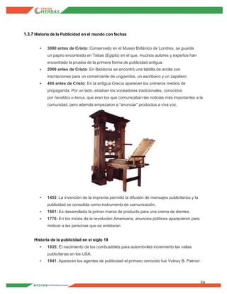 24
1.3.7 Historia de la Publicidad en el mundo con fechas
 3000 antes de Cristo: Conservado en el Museo Británico de Londres, se guarda
un papiro encontrado en Tebas (Egipto) en el que, muchos autores y expertos han
encontrado la prueba de la primera forma de publicidad antigua.
 2000 antes de Cristo: En Babilonia se encontró una tablilla de arcilla con
inscripciones para un comerciante de ungüentos, un escribano y un zapatero.
 480 antes de Cristo: En la antigua Grecia aparecen los primeros medios de
propaganda. Por un lado, estaban los voceadores tradicionales, conocidos
por heraldos o kerux, que eran los que comunicaban las noticias más importantes a la
comunidad, pero además empezaron a “anunciar” productos a viva voz.
 1453: La invención de la imprenta permitió la difusión de mensajes publicitarios y la
publicidad se consolida como instrumento de comunicación.
 1661: Es desarrollada la primer marca de producto para una crema de dientes.
 1776: En los inicios de la revolución Americana, anuncios políticos aparecieron para
motivar a las personas que se enlistaran
Historia de la publicidad en el siglo 19
 1835: El nacimiento de los combustibles para automóviles incremento las vallas
publicitarias en los USA.
 1841: Aparecen los agentes de publicidad el primero conocido fue Volney B. Palmer.
 