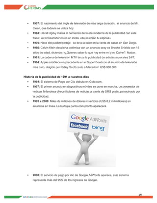 26
 1957: El nacimiento del jingle de televisión de más larga duración, el anuncio de Mr.
Clean, que todavía se utiliza hoy.
 1963: David Ogilvy marca el comienzo de la era moderna de la publicidad con esta
frase: «el consumidor no es un idiota, ella es como tu esposa»
 1970: Nace del publirreportaje, se lleva a cabo en la venta de casas en San Diego.
 1980: Calvin Klein despierta polémica con un anuncio sexy ce Brooke Shields con 15
años de edad, diciendo: «¿Quieres saber lo que hay entre mí y mi Calvin?, Nada».
 1981: La cadena de televisión MTV lanza la publicidad de artistas musicales 24/7.
 1984: Apple establece un precedente en el Super Bowl con el anuncio de televisión
más caro, dirigido por Ridley Scott costo a Macintosh US$ 900.000.
Historia de la publicidad de 1991 a nuestros días
 1994: El sistema de Pago por Clic debuta en Goto.com.
 1997: El primer anuncio en dispositivos móviles se pone en marcha, un proveedor de
noticias finlandesa ofrece titulares de noticias a través de SMS gratis, patrocinado por
la publicidad.
 1995 a 2000: Miles de millones de dólares invertidos (US$ 8,2 mil millones) en
anuncios en línea. La burbuja punto.com pronto aparecerá.
 2000: El servicio de pago por clic de Google AdWords aparece, este sistema
representa más del 95% de los ingresos de Google.
 