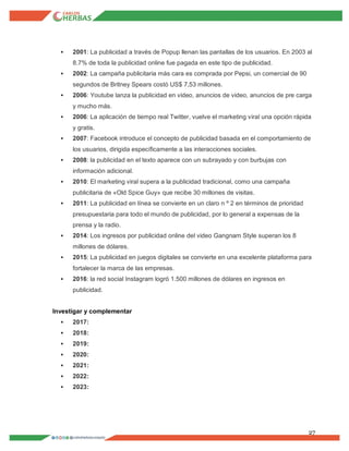 27
 2001: La publicidad a través de Popup llenan las pantallas de los usuarios. En 2003 al
8.7% de toda la publicidad online fue pagada en este tipo de publicidad.
 2002: La campaña publicitaria más cara es comprada por Pepsi, un comercial de 90
segundos de Britney Spears costó US$ 7,53 millones.
 2006: Youtube lanza la publicidad en video, anuncios de video, anuncios de pre carga
y mucho más.
 2006: La aplicación de tiempo real Twitter, vuelve el marketing viral una opción rápida
y gratis.
 2007: Facebook introduce el concepto de publicidad basada en el comportamiento de
los usuarios, dirigida específicamente a las interacciones sociales.
 2008: la publicidad en el texto aparece con un subrayado y con burbujas con
información adicional.
 2010: El marketing viral supera a la publicidad tradicional, como una campaña
publicitaria de «Old Spice Guy» que recibe 30 millones de visitas.
 2011: La publicidad en línea se convierte en un claro n º 2 en términos de prioridad
presupuestaria para todo el mundo de publicidad, por lo general a expensas de la
prensa y la radio.
 2014: Los ingresos por publicidad online del video Gangnam Style superan los 8
millones de dólares.
 2015: La publicidad en juegos digitales se convierte en una excelente plataforma para
fortalecer la marca de las empresas.
 2016: la red social Instagram logró 1.500 millones de dólares en ingresos en
publicidad.
Investigar y complementar
 2017:
 2018:
 2019:
 2020:
 2021:
 2022:
 2023:
 