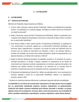 28
II. LA PUBLICIDAD
2 LA PUBLICIDAD
2.1 Definición De Publicidad
Definición de Publicidad, Según Expertos en la Materia:
 O´Guinn, Allen y Semenik, autores del libro "Publicidad", definen a la publicidad de la siguiente
manera: "La publicidad es un esfuerzo pagado, trasmitido por medios masivos de información
con objeto de persuadir"
 Kotler y Armstrong, autores del libro "Fundamentos de Marketing", definen la publicidad como
"cualquier forma pagada de presentación y promoción no personal de ideas, bienes o servicios
por un patrocinador identificado"
 Para Stanton, Walker y Etzel, autores del libro "Fundamentos de Marketing", la publicidad es
"una comunicación no personal, pagada por un patrocinador claramente identificado, que
promueve ideas, organizaciones o productos. Los puntos de venta más habituales para los
anuncios son los medios de transmisión por televisión y radio y los impresos (diarios y
revistas). Sin embargo, hay muchos otros medios publicitarios, desde los espectaculares a las
playeras impresas y, en fechas más recientes, el internet"
 Según la American Marketing Asociation, la publicidad consiste en "la colocación de avisos y
mensajes persuasivos, en tiempo o espacio, comprado en cualesquiera de los medios de
comunicación por empresas lucrativas, organizaciones no lucrativas, agencias del estado y los
individuos que intentan informar y/o persuadir a los miembros de un mercado meta en
particular o a audiencias acerca de sus productos, servicios, organizaciones o ideas"
 El Diccionario de Marketing de Cultural S.A., define a la publicidad como "una comunicación no
personal, realizada a través de un patrocinador identificado, relativa a su organización,
producto, servicio o idea"
Teniendo en cuenta las anteriores definiciones, se plantea la siguiente definición de publicidad:
La publicidad es una forma de comunicación impersonal y de largo alcance que es pagada
por un patrocinador identificado (empresa lucrativa, organización no gubernamental,
institución del estado o persona individual) para informar, persuadir o recordar a un grupo
objetivo acerca de los productos, servicios, ideas u otros que promueve, con la finalidad de
atraer a posibles compradores, espectadores, usuarios, seguidores u otros (Carlos Herbas).
 