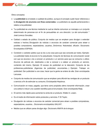 29
Otros conceptos:
 La publicidad es el estado o cualidad de público, aunque el concepto suele hacer referencia a
la divulgación de anuncios con fines comerciales. Lo publicitario es aquello perteneciente o
relativo a la publicidad.
 "La publicidad es una técnica mediante la cual se intenta comunicar un mensaje a un conjunto
determinado de personas con el fin de persuadirlas en una dirección: La del comunicador "
José Lorenzo González.
 Calidad o estado de público; Conjunto de medios que se emplean para divulgar o extender
noticias o hechos; Divulgación de noticias o anuncios de carácter comercial para atraer a
posibles compradores, espectadores, usuarios...Sinónimos: Notoriedad, difusión. Diccionario
Enciclopédico ESPASA.
 Condición o carácter público que se da a una cosa para que sea conocida por todos. Ejemplo:
La publicidad dada al anuncio le ha perjudicado; Conjunto de técnicas de comunicación social
con que se anuncia o da a conocer un producto o un servicio para que se consuma o utilice;
Anuncio de película etc. destinados a dar a conocer o a alabar un producto, un servicio.
contenido del mismo. Ejemplo: El exceso de publicidad en la televisión; Conjunto de las
profesiones publicitarias (Agencias de publicidad, anunciantes...) Ejemplo: Trabajar en
publicidad; Dar publicidad a una cosa, hacer que la gente se entere de ella. Gran enciclopedia
Larousse.
 Conjunto de medios de comunicación que se emplean para difundir las ventajas de un producto
o servicio a fin de estimular su consumo. Enciclopedia Hispánica.
 Comunicación en masa, pagada, que tiene como propósito ultimo transmitir información, crear
una actitud o inducir una cuestión benéfica para el enunciaste. Gran enciclopedia Rialp.
 El camino más rápido para aumentar la venta de un producto. Walter A. Lowen.
 Es el medio de información sobre productos y servicios. F.W.Taylor.
 Divulgación de noticias o anuncios de carácter comercial para atraer a posibles compradores,
espectadores, usuarios... Diccionario enciclopédico SALVAT.
 Medios que se utilizan paras divulgar algo. Diccionario ANAYA de la lengua
 