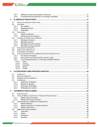3
2.6.7 Métodos ocultos de persuasión comercial:...................................................................................... 52
2.6.8 Consecuencias de descubrir un mensaje camuflado: ....................................................................56
3 EL MENSAJE PUBLICITARIO..........................................................................................................................57
3.1 QUÉ ES UN MENSAJE PUBLICITARIO............................................................................................................... 58
3.2 INFORMAR ..................................................................................................................................................... 58
3.2.1 Ser realista ..........................................................................................................................................58
3.2.2 Despertar interés ................................................................................................................................ 58
3.2.3 Entendible ........................................................................................................................................... 59
3.3 PERSUADIR.................................................................................................................................................... 59
3.3.1 Captar la atención .............................................................................................................................. 59
3.3.2 Permanencia en el tiempo................................................................................................................. 59
3.4 FORMAS DE PRESENTAR EL MENSAJE............................................................................................................ 60
3.4.1 Mensaje emocional ............................................................................................................................ 60
3.4.2 Mensaje racional.................................................................................................................................61
3.4.3 Mensajes de corta duración .............................................................................................................. 62
3.4.4 Mensajes de larga duración .............................................................................................................. 62
3.5 PUBLICIDAD COOPERATIVA ............................................................................................................................ 62
3.6 PUBLICIDAD COMPARATIVA............................................................................................................................ 63
3.7 PUBLICIDAD TESTIMONIAL.............................................................................................................................. 64
3.8 LOS 5 COMPONENTES DE UN MENSAJE PUBLICITARIO EFECTIVO .................................................................64
3.8.1 No mate al mensajero........................................................................................................................ 65
3.8.2 Qué quiere que la gente sienta, piense y haga............................................................................... 65
3.8.3 Los 5 componentes de un mensaje publicitario efectivo ................................................................ 66
3.8.3.1 Claro............................................................................................................................................................................ 66
3.8.3.2 Conciso....................................................................................................................................................................... 66
3.8.3.3 Focalizado.................................................................................................................................................................. 66
3.8.3.4 Directo......................................................................................................................................................................... 67
3.8.3.5 Creíble ........................................................................................................................................................................ 67
4 LA PUBLICIDAD COMO PROCESO CREATIVO ..........................................................................................68
4.1 CONCEPTO .................................................................................................................................................... 71
4.2 PROCESO CREATIVO .....................................................................................................................................71
4.3 NORMAS DE PROCEDIMIENTO........................................................................................................................ 72
4.4 EL BRIEFING .................................................................................................................................................. 74
4.4.1 Definición: El Briefing ......................................................................................................................... 76
4.4.2 Modelo de Briefing.............................................................................................................................. 76
4.4.3 Estructura del Briefing........................................................................................................................ 77
4.4.4 El Breafing de medios........................................................................................................................ 82
5 LOS MEDIOS PUBLICITARIOS .......................................................................................................................83
5.1 INTRODUCCIÓN .............................................................................................................................................. 83
5.2 TIPOS DE MEDIOS, SOPORTES Y FORMATOS PUBLICITARIOS........................................................................84
5.2.1 Medios Convencionales:.................................................................................................................... 84
5.2.2 Medios NO Convencionales:............................................................................................................. 84
5.3 CLASIFICACIÓN DE LOS MEDIOS DE COMUNICACIÓN ............................................................................................. 84
5.3.1 Medios Masivos:.................................................................................................................................84
5.3.2 Medios Auxiliares o Complementarios:............................................................................................ 86
5.3.3 Medios Alternativos:........................................................................................................................... 88
5.4 MEDIOS DE PUBLICIDAD BÁSICOS........................................................................................................................ 88
5.4.1 Televisión ............................................................................................................................................ 88
5.4.2 Radio.................................................................................................................................................... 90
5.4.3 Periódicos............................................................................................................................................ 92
5.4.4 Revistas............................................................................................................................................... 94
 