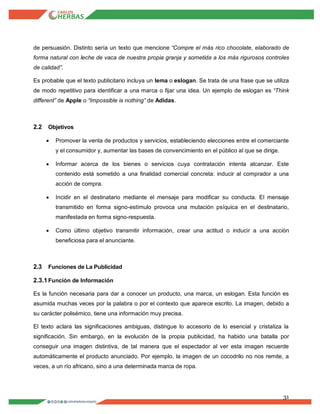 31
de persuasión. Distinto sería un texto que mencione “Compre el más rico chocolate, elaborado de
forma natural con leche de vaca de nuestra propia granja y sometida a los más rigurosos controles
de calidad”.
Es probable que el texto publicitario incluya un lema o eslogan. Se trata de una frase que se utiliza
de modo repetitivo para identificar a una marca o fijar una idea. Un ejemplo de eslogan es “Think
different” de Apple o “Impossible is nothing” de Adidas.
2.2 Objetivos
 Promover la venta de productos y servicios, estableciendo elecciones entre el comerciante
y el consumidor y, aumentar las bases de convencimiento en el público al que se dirige.
 Informar acerca de los bienes o servicios cuya contratación intenta alcanzar. Este
contenido está sometido a una finalidad comercial concreta: inducir al comprador a una
acción de compra.
 Incidir en el destinatario mediante el mensaje para modificar su conducta. El mensaje
transmitido en forma signo-estímulo provoca una mutación psíquica en el destinatario,
manifestada en forma signo-respuesta.
 Como último objetivo transmitir información, crear una actitud o inducir a una acción
beneficiosa para el anunciante.
2.3 Funciones de La Publicidad
2.3.1Función de Información
Es la función necesaria para dar a conocer un producto, una marca, un eslogan. Esta función es
asumida muchas veces por la palabra o por el contexto que aparece escrito. La imagen, debido a
su carácter polisémico, tiene una información muy precisa.
El texto aclara las significaciones ambiguas, distingue lo accesorio de lo esencial y cristaliza la
significación. Sin embargo, en la evolución de la propia publicidad, ha habido una batalla por
conseguir una imagen distintiva, de tal manera que el espectador al ver esta imagen recuerde
automáticamente el producto anunciado. Por ejemplo, la imagen de un cocodrilo no nos remite, a
veces, a un río africano, sino a una determinada marca de ropa.
 