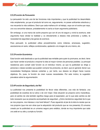 32
2.3.2Función de Persuasión
La persuasión ha sido una de las funciones más importantes y que la publicidad ha desarrollado
más ampliamente, ya que el producto tal como es, seguramente, no posee suficientes atractivos y
nos recuerda la vida cotidiana. Decir que cada mañana al ir al trabajo, vaya con el coche que vaya,
uno va a encontrar atascos, probablemente no sería un buen argumento publicitario.
Sin embargo, si una marca de coche propone que con él uno irá seguro y vivirá la aventura, este
argumento hace olvidar la realidad y va directamente a deseos más profundos y sutiles, la
necesidad de seguridad y las ganas de aventura.
Para persuadir, la publicidad utiliza procedimientos como órdenes, amenazas, sugestión,
asociaciones en serie, reflejos condicionados, apelación a la imagen de uno mismo, etc.
2.3.3Función Económica
Esta función está destinada a que la publicidad sea rentable para quien la promueva, es decir, tiene
que hacer vender el producto o imponer la idea al mayor número de personas posibles. La principal
resistencia para cumplir está función es el individuo mismo, ya que la publicidad se dirige a
personas o clases sociales que pueden comprar los productos, es decir, que en general, tienen sus
necesidades fisiológicas básicas cubiertas y, por tanto, sus deseos se dirigen hacia nuevos
objetivos. Es, pues, la función de crear nuevas necesidades. Por este motivo, la sugestión
prevalece sobre la argumentación.
2.3.4Función de Seguridad y de Rol
La publicidad nos presenta la posibilidad de llevar vidas diferentes, una vida de fantasía, una
posibilidad de evadirse de la rutina o de vivir mejor. Esta situación se propone como maravillosa,
pero el cambio de vida también significa riesgo para el espectador, por lo que este cambio es del
todo necesario que se presente acompañado de seguridad. ¿Cómo tendremos seguridad de lo que
se nos propone, nos interesa o nos hará felices?. Pues siguiendo al pie de la letra la receta que se
nos propone (que nos son otras que la adquisición del producto que se nos presenta). El universo
creado por la publicidad es un universo seguro pero estático, donde es muy importante que cada
uno esté en su sitio y cumpla su función.
 