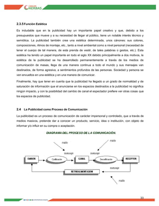 33
2.3.5Función Estética
Es indudable que en la publicidad hay un importante papel creativo y que, debido a los
presupuestos que mueve y a su necesidad de llegar al público, tiene un notable interés técnico y
semiótica. La publicidad también crea una estética determinada, unos cánones: sus colores,
composiciones, ritmos de montaje, etc., tanto a nivel ambiental como a nivel personal (necesidad de
tener el cuerpo de tal manera, de esta prenda de vestir, de tales palabras o gestos, etc.). Esta
estética ha tenido un papel importante en todo el siglo XX debido principalmente a dos motivos, la
estética de la publicidad se ha desarrollado permanentemente a través de los medios de
comunicación de masas, llega de una manera continua a todo el mundo y sus mensajes van
destinados, de forma agresiva, a sentimientos profundos de las personas. Sociedad y persona se
ven envueltos en una estética y en una manera de comunicar.
Finalmente, hay que tener en cuenta que la publicidad ha llegado a un grado de normalidad y de
saturación de información que el anunciarse en los espacios destinados a la publicidad no significa
ningún impacto, y con la posibilidad del cambio de canal el espectador prefiere ver otras cosas que
los espacios de publicidad.
2.4 La Publicidad como Proceso de Comunicación
La publicidad es un proceso de comunicación de carácter impersonal y controlado, que a través de
medios masivos, pretende dar a conocer un producto, servicio, idea o institución, con objeto de
informar y/o influir en su compra o aceptación.
 