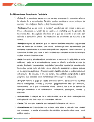 34
2.4.1Elementos de Comunicación Publicitaria
 Emisor: Es el anunciante, ya sea empresa, persona u organización, que costea y busca
la eficacia de la comunicación. También pueden considerarse como emisores las
agencias y los estudios de diseño, es decir, los especialistas.
 Objetivos: ¿Para qué se emite el mensaje? Los objetivos son metas a conseguir.
Deben establecerse en función de los objetivos de marketing y de los generales de
la empresa. Han de adaptarse a la etapa en la que se encuentre el producto con
respecto al consumidor (etapa de introducción, de crecimiento, de madurez, o de
declive).
 Mensaje: Conjunto de estímulos que se pretende transmitir al receptor. En publicidad
esto se traduce en un anuncio, spot o cuña. El mensaje suele ser elaborado por
empresas especializadas en comunicación publicitaria (agencias). Debe formularse y
transmitirse de modo que capte la atención del receptor, despierte sus necesidades y le
sugiera maneras de satisfacerlas.
 Medio: Instrumento a través del cual se materializa la comunicación publicitaria. Al ser la
publicidad parte de la comunicación de masas, su difusión se efectúa a través de
canales de difusión impersonales y controlados, los medios publicitarios, esencialmente
los medios: prensa, radio, televisión, cine y exterior. Se seleccionan en base a factores
de tipo comercial, publicitario y financiero: según el público objetivo, el carácter estacional
del consumo del producto, el ritmo de compra, las cualidades del producto, la zona
geográfica que se desea cubrir, la naturaleza del mensaje, y el presupuesto.
 Receptor: Persona o grupo que recibe el mensaje emitido. Es la audiencia, el público
masivo, heterogéneo, anónimo y disperso geográficamente. Hay que delimitarlo,
convirtiéndolo en lo que se denomina público objetivo, con el fin de adaptar los
mensajes publicitarios a sus características económicas, psicológicas, sociales y
culturales.
 Interpretación: El receptor, es decir, el consumidor, debe ser capaz de interpretar el
mensaje publicitario de acuerdo con sus códigos y valores.
 Efecto: Es la respuesta esperada, una predisposición favorable a la compra.
 Retroalimentación: Investigación que se debe hacer sobre el mercado, para conocer
sus respuestas y adaptar el mensaje a los cambios constantes observados en el
público objetivo.
 