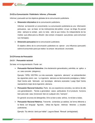 35
2.4.2La Comunicación Publicitaria Informa y Persuade
Informar y persuadir son los objetivos globales de la comunicación publicitaria.
 Dimensión informativa de la comunicación publicitaria.
Informar es transmitir un conocimiento. La comunicación publicitaria es una información
persuasiva, que se basa en las motivaciones del público al que se dirige. Es parcial
(dice siempre la verdad, pero no toda, sólo la que motiva. Es independiente de los
medios que utiliza para su difusión (les compra el espacio que precisa para comunicar
sus mensajes).
 Dimensión persuasiva de la comunicación publicitaria.
El objetivo último de la comunicación publicitaria es: ejercer una influencia (persuadir)
sobre el consumidor para que realice la compra del producto anunciado.
2.4.3Formas de Persuasión
2.4.3.1 Persuasión racional
Se basa en la argumentación. Puede ser:
 Persuasión Racional Deductiva. Una declaración generalizada y admitida, se aplica a
un caso concreto (silogismo).
Ejemplo: “OPEL VECTRA. La más avanzada ingeniería alemana”: se sobreentienden
las siguientes premi- sas: La ingeniería alemana es técnicamente prestigiosa y fiable./
Opel Vectra está fabricado con tecnología alemana avanzada./ Luego Opel Vectra
representa lo mejor de la ingeniería alemana.
 Persuasión Racional Inductiva. Parte de una experiencia concreta y se deriva de ella
una generalización. Tiende a generalizar casos particulares: Si el producto funciona
bien para este caso, funcionará bien en cualquier otro, “siempre”.
En general: anuncios de detergentes. Si le va bien a esta señora, le irá bien a todas.
 Persuasión Racional Retórica. Transmite contenidos ya sabidos, de forma diferente a
la literal, con lenguaje figurado. Utiliza las figuras retóricas literarias y visuales
publicitarias.
Ejemplo: “Su silencio dará que hablar”. Laguna Diesel. Renault (ambigüedad).
 