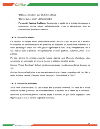 36
“El blanco del sabor”. Low Silk Cut (metáfora).
“El único que es único”. J&B (reiteración).
 Persuasión Racional Analógica. Se desarrolla a través de la similitud, comparando el
producto con otro de calidad o eficiencia similar o con un elemento que tiene las
características que interesa destacar.
2.4.3.2 Persuasión emotiva
Las personas no siempre toman decisiones racionales. No todo lo que les gusta es el resultado
de comparar las características de los productos. En ocasiones las aspiraciones personales o el
deseo de conseguir metas que otros ya han logrado son la causa de su comportamiento. Por lo
que trata de dotar al producto de significaciones y valores positivos, subjetivos, afines a sus
públicos.
Por este camino la estrategia encuentra nuevas razones para diferenciar el producto, salida
conveniente en un mercado en el que la mayoría te ofrece un beneficio similar.
Ejemplo: “People from Ibiza” de Seat con jóvenes sensuales y mediterráneos llenos de ganas de
vivir.
Otro tipo de campañas ligadas a planteamientos emotivos son las de contenido social, tipo “No, tú
tienes la última palabra” (Campaña contra la droga) o “Campañas de la ONCE”.
2.4.3.3 Persuasión publicitaria
Actúa sobre el inconsciente. Su uso da lugar a la “publicidad subliminal”. Se basa en el uso de
estímulos visuales y auditivos, de intensidad inferior a la requerida por el umbral de la conciencia.
Realmente la publicidad subliminal no existe desde el momento en que somos capaces de verla.
Digamos que se roza la frontera legalidad publicitaria.
 