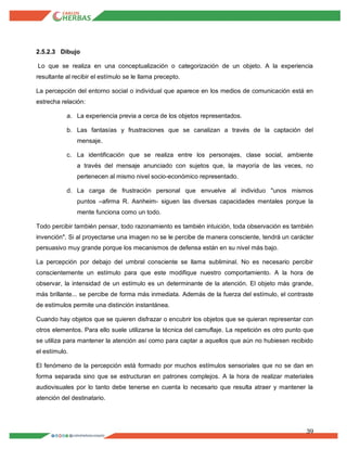 39
2.5.2.3 Dibujo
Lo que se realiza en una conceptualización o categorización de un objeto. A la experiencia
resultante al recibir el estímulo se le llama precepto.
La percepción del entorno social o individual que aparece en los medios de comunicación está en
estrecha relación:
a. La experiencia previa a cerca de los objetos representados.
b. Las fantasías y frustraciones que se canalizan a través de la captación del
mensaje.
c. La identificación que se realiza entre los personajes, clase social, ambiente
a través del mensaje anunciado con sujetos que, la mayoría de las veces, no
pertenecen al mismo nivel socio-económico representado.
d. La carga de frustración personal que envuelve al individuo "unos mismos
puntos –afirma R. Asnheim- siguen las diversas capacidades mentales porque la
mente funciona como un todo.
Todo percibir también pensar, todo razonamiento es también intuición, toda observación es también
invención". Si al proyectarse una imagen no se le percibe de manera consciente, tendrá un carácter
persuasivo muy grande porque los mecanismos de defensa están en su nivel más bajo.
La percepción por debajo del umbral consciente se llama subliminal. No es necesario percibir
conscientemente un estímulo para que este modifique nuestro comportamiento. A la hora de
observar, la intensidad de un estímulo es un determinante de la atención. El objeto más grande,
más brillante... se percibe de forma más inmediata. Además de la fuerza del estímulo, el contraste
de estímulos permite una distinción instantánea.
Cuando hay objetos que se quieren disfrazar o encubrir los objetos que se quieran representar con
otros elementos. Para ello suele utilizarse la técnica del camuflaje. La repetición es otro punto que
se utiliza para mantener la atención así como para captar a aquellos que aún no hubiesen recibido
el estímulo.
El fenómeno de la percepción está formado por muchos estímulos sensoriales que no se dan en
forma separada sino que se estructuran en patrones complejos. A la hora de realizar materiales
audiovisuales por lo tanto debe tenerse en cuenta lo necesario que resulta atraer y mantener la
atención del destinatario.
 