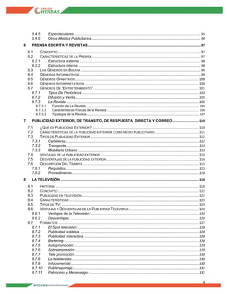 4
5.4.5 Espectaculares ...................................................................................................................................95
5.4.6 Otros Medios Publicitarios................................................................................................................. 96
6 PRENSA ESCRITA Y REVISTAS.....................................................................................................................97
6.1 CONCEPTO .................................................................................................................................................... 97
6.2 CARACTERÍSTICAS DE LA PRENSA................................................................................................................. 97
6.2.1 Estructura externa.............................................................................................................................. 98
6.2.2 Estructura interna. .............................................................................................................................. 98
6.3 LOS GÉNEROS EN BOLIVIA ............................................................................................................................ 99
6.4 GÉNEROS INFORMATIVOS.............................................................................................................................. 99
6.5 GÉNEROS OPINATIVOS................................................................................................................................ 100
6.6 GÉNEROS INTERPRETATIVOS ...................................................................................................................... 100
6.7 GÉNEROS DE “ENTRETENIMIENTO” ............................................................................................................. 101
6.7.1 Tipos De Periódicos ......................................................................................................................... 103
6.7.2 Difusión y Venta................................................................................................................................ 105
6.7.3 La Revista ......................................................................................................................................... 105
6.7.3.1 Función de La Revista:.......................................................................................................................................... 105
6.7.3.2 Características Físicas de la Revista ................................................................................................................. 106
6.7.3.3 Tipología de la Revista.......................................................................................................................................... 107
7 PUBLICIDAD EXTERIOR, DE TRÁNSITO, DE RESPUESTA DIRECTA Y CORREO........................... 110
7.1 ¿QUÉ ES PUBLICIDAD EXTERIOR? .............................................................................................................. 110
7.2 CARACTERÍSTICAS DE LA PUBLICIDAD EXTERIOR COMO MEDIO PUBLICITARIO ............................................. 111
7.3 TIPOS DE PUBLICIDAD EXTERIOR ................................................................................................................ 112
7.3.1 Carteleras.......................................................................................................................................... 112
7.3.2 Transporte......................................................................................................................................... 113
7.3.3 Mobiliario Urbano ............................................................................................................................. 113
7.4 VENTAJAS DE LA PUBLICIDAD EXTERIOR ...................................................................................................... 114
7.5 DESVENTAJAS DE LA PUBLICIDAD EXTERIOR................................................................................................ 114
7.6 DESCRIPCIÓN DEL TRÁMITE ........................................................................................................................ 115
7.6.1 Requisitos.......................................................................................................................................... 115
7.6.2 Procedimiento ................................................................................................................................... 116
8 LA TELEVISIÓN ............................................................................................................................................... 118
8.1 HISTORIA:.................................................................................................................................................... 118
8.2 CONCEPTO .................................................................................................................................................. 122
8.3 PUBLICIDAD EN TELEVISIÓN ......................................................................................................................... 122
8.4 CARACTERÍSTICAS:...................................................................................................................................... 123
8.5 TIPOS DE TV: .............................................................................................................................................. 124
8.6 VENTAJAS Y DESVENTAJAS DE LA PUBLICIDAD TELEVISIVA:........................................................................ 124
8.6.1 Ventajas de la Televisión:................................................................................................................ 124
8.6.2 Desventajas: ..................................................................................................................................... 126
8.7 FORMATOS:................................................................................................................................................. 127
8.7.1 El Spot televisivo: ............................................................................................................................. 128
8.7.2 Publicidad estática. .......................................................................................................................... 128
8.7.3 Publicidad interactiva. ...................................................................................................................... 128
8.7.4 Bartering:........................................................................................................................................... 128
8.7.5 Autopromoción:................................................................................................................................. 129
8.7.6 Sobreimpresión:................................................................................................................................ 129
8.7.7 Tele promoción:................................................................................................................................ 130
8.7.8 La teletiendas:................................................................................................................................... 130
8.7.9 Infocomercial:.................................................................................................................................... 130
8.7.10 Publirreportaje:.................................................................................................................................. 131
8.7.11 Patrocinio y Mecenazgo: ................................................................................................................. 131
 