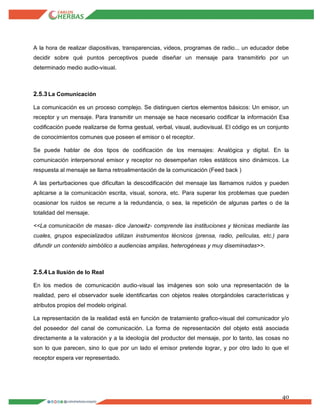 40
A la hora de realizar diapositivas, transparencias, videos, programas de radio... un educador debe
decidir sobre qué puntos perceptivos puede diseñar un mensaje para transmitirlo por un
determinado medio audio-visual.
2.5.3La Comunicación
La comunicación es un proceso complejo. Se distinguen ciertos elementos básicos: Un emisor, un
receptor y un mensaje. Para transmitir un mensaje se hace necesario codificar la información Esa
codificación puede realizarse de forma gestual, verbal, visual, audiovisual. El código es un conjunto
de conocimientos comunes que poseen el emisor o el receptor.
Se puede hablar de dos tipos de codificación de los mensajes: Analógica y digital. En la
comunicación interpersonal emisor y receptor no desempeñan roles estáticos sino dinámicos. La
respuesta al mensaje se llama retroalimentación de la comunicación (Feed back )
A las perturbaciones que dificultan la descodificación del mensaje las llamamos ruidos y pueden
aplicarse a la comunicación escrita, visual, sonora, etc. Para superar los problemas que pueden
ocasionar los ruidos se recurre a la redundancia, o sea, la repetición de algunas partes o de la
totalidad del mensaje.
<<La comunicación de masas- dice Janowitz- comprende las instituciones y técnicas mediante las
cuales, grupos especializados utilizan instrumentos técnicos (prensa, radio, películas, etc.) para
difundir un contenido simbólico a audiencias amplias, heterogéneas y muy diseminadas>>.
2.5.4La Ilusión de lo Real
En los medios de comunicación audio-visual las imágenes son solo una representación de la
realidad, pero el observador suele identificarlas con objetos reales otorgándoles características y
atributos propios del modelo original.
La representación de la realidad está en función de tratamiento grafico-visual del comunicador y/o
del poseedor del canal de comunicación. La forma de representación del objeto está asociada
directamente a la valoración y a la ideología del productor del mensaje, por lo tanto, las cosas no
son lo que parecen, sino lo que por un lado el emisor pretende lograr, y por otro lado lo que el
receptor espera ver representado.
 