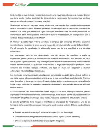 41
En la medida en que el objeto representado muestre una mayor coincidencia en la realidad diremos
que tiene un alto nivel de iconicidad. La fotografía tiene mayor grado de iconicidad que un dibujo
porque reproduce la realidad con mayor exactitud.
Una imagen en blanco y negro es menos icónica que otra en color. Las representaciones pueden
tener o no un sentido obvio. Aquellas que tienen un solo significado se denominan monosémicas,
mientras que otras que pueden dar lugar a múltiples interpretaciones se llaman polisémicas. La
interpretación de un mensaje estará en función de su nivel de abstracción, de su originalidad y de la
cantidad de significados que pueda ofrecer.
M. Alonso y L.Matilla dicen: <<Si la sencillez y la simpleza son conceptos diferentes, estaremos
cometiendo una inexactitud al creer que una imagen de estructura sencilla sea de fácil asimilación .
Por el contrario, lo complicado, lo abigarrado, puede ser de una puerilidad y una simpleza
extremos>>.
Los estereotipos traducen una determinada clase de valores. Se manifiesta a través de
expresiones, gestos, jergas que permiten asociar un significado inmediato a un elemento, es decir,
que suponen lugares comunes. Hay una organización social de carácter sexista en los diferentes
medios de comunicación. La publicidad suele utilizar a la mujer como objetos de promoción. No se
consume solo bebidas, tabacos, perfumes, sino tipos de mujer que responden a diversos
estereotipos internalizados por la sociedad.
Los medios de comunicación audio-visual pueden leerse desde una doble perspectiva, a partir de lo
que cada uno de ellos enuncia objetivamente y, de lo que no manifiesta explícitamente. Al primer
nivel de análisis lo llamamos denotativo. En este nivel de lectura nos ajustamos de manera literal a
lo que nos es mostrado. Al segundo o connotativo el observador interpreta los elementos leídos en
el nivel anterior.
La connotación se crea en los diferentes niveles de producción de un mensaje audiovisual, pero su
significado no forma necesariamente parte del mensaje. Para Roland Barths los procedimientos de
connotación fotográfica son: trucaje, pose, objetos, fotogenia, esteticismo, articulación y sintaxis.
El carácter polisémico de la imagen se manifiesta en el proceso de interpretación. Una de las
formas de darle un sentido univoco es incorporarle una leyenda a un texto. El texto puede utilizarse
para:
 Reducir las posibilidades significativas de la imagen (función de anclaje).
 Complementar las imágenes conformando una unidad sígnica (función de relevo).
 Ofrecer un significado distinto al del propio registro fotográfico.
 