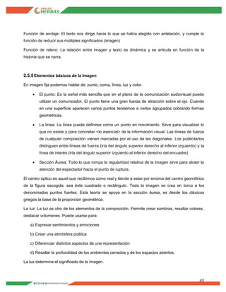 42
Función de anclaje: El texto nos dirige hacia lo que se había elegido con antelación, y cumple la
función de reducir sus múltiples significados (imagen)
Función de relevo: La relación entre imagen y texto es dinámica y se articula en función de la
historia que se narra.
2.5.5Elementos básicos de la Imagen
En imagen fija podemos hablar de: punto, coma, línea, luz y color.
 El punto: Es la señal más sencilla que en el plano de la comunicación audiovisual puede
utilizar un comunicador. El punto tiene una gran fuerza de atracción sobre el ojo. Cuando
en una superficie aparecen varios puntos tendemos a verlos agrupados cobrando formas
geométricas.
 La línea: La línea puede definirse como un punto en movimiento. Sirve para visualizar lo
que no existe y para concretar <lo esencial> de la información visual. Las líneas de fuerza
de cualquier composición vienen marcadas por el uso de las diagonales. Los publicitarios
distinguen entre líneas de fuerza (iría del ángulo superior derecho al inferior izquierdo) y la
línea de interés (iría del ángulo superior izquierdo al inferior derecho del encuadre)
 Sección Áurea: Todo lo que rompa la regularidad relativa de la imagen sirve para atraer la
atención del espectador hacia el punto de ruptura.
El centro óptico es aquel que recibimos como real y tiende a estar por encima del centro geométrico
de la figura escogida, sea éste cuadrado o rectángulo. Toda la imagen se crea en torno a los
denominados puntos fuertes. Esta teoría se apoya en la sección áurea, es desde los clásicos
griegos la base de la proporción geométrica.
La luz: La luz es otro de los elementos de la composición. Permite crear sombras, resaltar colores,
destacar volúmenes. Puede usarse para:
a) Expresar sentimientos y emociones
b) Crear una atmósfera poética
c) Diferenciar distintos aspectos de una representación
d) Resaltar la profundidad de los ambientes cerrados y de los espacios abiertos.
La luz determina el significado de la imagen.
 