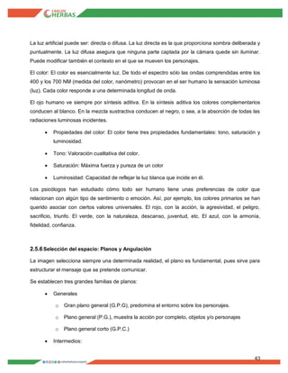 43
La luz artificial puede ser: directa o difusa. La luz directa es la que proporciona sombra deliberada y
puntualmente. La luz difusa asegura que ninguna parte captada por la cámara quede sin iluminar.
Puede modificar también el contexto en el que se mueven los personajes.
El color: El color es esencialmente luz. De todo el espectro sólo las ondas comprendidas entre los
400 y los 700 NM (medida del color, nanómetro) provocan en el ser humano la sensación luminosa
(luz). Cada color responde a una determinada longitud de onda.
El ojo humano ve siempre por síntesis aditiva. En la síntesis aditiva los colores complementarios
conducen al blanco. En la mezcla sustractiva conducen al negro, o sea, a la absorción de todas las
radiaciones luminosas incidentes.
 Propiedades del color: El color tiene tres propiedades fundamentales: tono, saturación y
luminosidad.
 Tono: Valoración cualitativa del color.
 Saturación: Máxima fuerza y pureza de un color
 Luminosidad: Capacidad de reflejar la luz blanca que incide en él.
Los psicólogos han estudiado cómo todo ser humano tiene unas preferencias de color que
relacionan con algún tipo de sentimiento o emoción. Así, por ejemplo, los colores primarios se han
querido asociar con ciertos valores universales. El rojo, con la acción, la agresividad, el peligro,
sacrificio, triunfo. El verde, con la naturaleza, descanso, juventud, etc. El azul, con la armonía,
fidelidad, confianza.
2.5.6Selección del espacio: Planos y Angulación
La imagen selecciona siempre una determinada realidad, el plano es fundamental, pues sirve para
estructurar el mensaje que se pretende comunicar.
Se establecen tres grandes familias de planos:
 Generales
o Gran plano general (G.P.G), predomina el entorno sobre los personajes.
o Plano general (P.G.), muestra la acción por completo, objetos y/o personajes
o Plano general corto (G.P.C.)
 Intermedios:
 