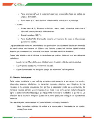 44
o Plano americano (P.A.): El personaje/s aparecen encuadrados hasta las rodillas, es
un plano de relación.
o Plano medio (P.M.): Encuadrados hasta la cintura. Individualiza al personaje.
 Cortos:
o Primer plano (P.P.): El encuadre incluye: cabeza, cuello y hombros. Interioriza al
personaje y tiene gran carga de subjetividad.
o Gran primer plano (G.P.P.):
o Plano detalle (P.D.): El encuadre presenta un fragmento del objeto o del personaje
que interesa resaltar.
La publicidad saca el máximo rendimiento a una planificación casi totalmente basada en el empleo
de planos cortos. Una escena, un objeto o una persona pueden ser tomados desde diversos
ángulos, que nos sirven como puntos de vista desde los cuales encuadrar la realidad.
Existen tres angulaciones de cámara fundamentales que pueden presentar a su vez pequeñas
variaciones:
 Angulo normal: Altura de los ojos del observador. Anulación estándar, es más objetiva.
 Angulo picado: Desde una posición más elevada.
 Angulo contrapicado: Por debajo de los ojos del observador. Para magnificar.
2.5.7Lectura de Imágenes
Cada imagen publicitaria o cada película se refuerza por convencer a su manera. Los comics,
fotonovelas, avances, telediarios... no transmiten mensajes objetivos, son indicativos de los
intereses de los propios productores. Hoy por hoy el espectador medio es un consumidor de
mensajes visuales, sonoros y audiovisuales al que raras veces se le aportan instrumentos para
lograr su distanciamiento crítico (aquel que nos permita diferenciar la realidad de lo que no es). La
formación de la lectura de imágenes puede ser el primer paso para conseguir ser espectadores
reflexivos.
Para leer imágenes debemos tener en cuenta el nivel connotativo y denotativo:
 Nivel denotativo u objetivo: Se refiere a la enumeración y descripción de los objetos,
cosas y/o personas.
 
