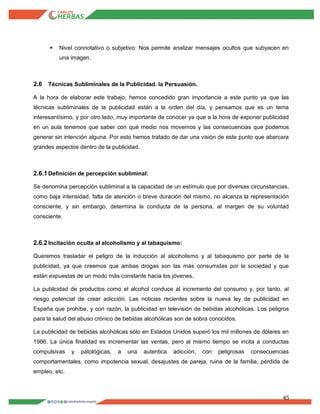 45
 Nivel connotativo o subjetivo: Nos permite analizar mensajes ocultos que subyacen en
una imagen.
2.6 Técnicas Subliminales de la Publicidad. la Persuasión.
A la hora de elaborar este trabajo, hemos concedido gran importancia a este punto ya que las
técnicas subliminales de la publicidad están a la orden del día, y pensamos que es un tema
interesantísimo, y por otro lado, muy importante de conocer ya que a la hora de exponer publicidad
en un aula tenemos que saber con qué medio nos movemos y las consecuencias que podemos
generar sin intención alguna. Por esto hemos tratado de dar una visión de este punto que abarcara
grandes aspectos dentro de la publicidad.
2.6.1Definición de percepción subliminal:
Se denomina percepción subliminal a la capacidad de un estímulo que por diversas circunstancias,
como baja intensidad, falta de atención o breve duración del mismo, no alcanza la representación
consciente, y sin embargo, determina la conducta de la persona, al margen de su voluntad
consciente.
2.6.2Incitación oculta al alcoholismo y al tabaquismo:
Queremos trasladar el peligro de la inducción al alcoholismo y al tabaquismo por parte de la
publicidad, ya que creemos que ambas drogas son las más consumidas por la sociedad y que
están expuestas de un modo más constante hacia los jóvenes.
La publicidad de productos como el alcohol conduce al incremento del consumo y, por tanto, al
riesgo potencial de crear adicción. Las noticias recientes sobre la nueva ley de publicidad en
España que prohíbe, y con razón, la publicidad en televisión de bebidas alcohólicas. Los peligros
para la salud del abuso crónico de bebidas alcohólicas son de sobra conocidos.
La publicidad de bebidas alcohólicas sólo en Estados Unidos superó los mil millones de dólares en
1986. La única finalidad es incrementar las ventas, pero al mismo tiempo se incita a conductas
compulsivas y patológicas, a una autentica adicción, con peligrosas consecuencias
comportamentales, como impotencia sexual, desajustes de pareja, ruina de la familia, pérdida de
empleo, etc.
 
