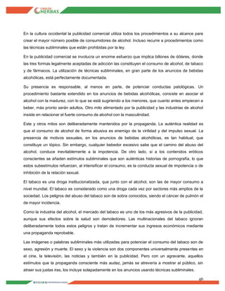 46
En la cultura occidental la publicidad comercial utiliza todos los procedimientos a su alcance para
crear el mayor número posible de consumidores de alcohol. Incluso recurre a procedimientos como
las técnicas subliminales que están prohibidas por la ley.
En la publicidad comercial se involucra un enorme esfuerzo que implica billones de dólares, donde
las tres formas legalmente aceptadas de adicción las constituyen el consumo de alcohol, de tabaco
y de fármacos. La utilización de técnicas subliminales, en gran parte de los anuncios de bebidas
alcohólicas, está perfectamente documentada.
Su presencia es responsable, al menos en parte, de potenciar conductas patológicas. Un
procedimiento bastante extendido en los anuncios de bebidas alcohólicas, consiste en asociar el
alcohol con la madurez, con lo que se está sugiriendo a los menores, que cuanto antes empiecen a
beber, más pronto serán adultos. Otro mito alimentado por la publicidad y las industrias de alcohol
insiste en relacionar el fuerte consumo de alcohol con la masculinidad.
Este y otros mitos son deliberadamente mantenidos por la propaganda. La auténtica realidad es
que el consumo de alcohol de forma abusiva es enemigo de la virilidad y del impulso sexual. La
presencia de motivos sexuales, en los anuncios de bebidas alcohólicas, es tan habitual, que
constituye un tópico. Sin embargo, cualquier bebedor excesivo sabe que el camino del abuso del
alcohol, conduce inevitablemente a la impotencia. De otro lado, si a los contenidos eróticos
conscientes se añaden estímulos subliminales que son auténticas historias de pornografía, lo que
estos subestímulos refuerzan, al intensificar el consumo, es la conducta sexual de impotencia o de
inhibición de la relación sexual.
El tabaco es una droga institucionalizada, que junto con el alcohol, son las de mayor consumo a
nivel mundial. El tabaco es considerado como una droga cada vez por sectores más amplios de la
sociedad. Los peligros del abuso del tabaco son de sobra conocidos, siendo el cáncer de pulmón el
de mayor incidencia.
Como la industria del alcohol, el mercado del tabaco es uno de los más agresivos de la publicidad,
aunque sus efectos sobre la salud son demoledores. Las multinacionales del tabaco ignoran
deliberadamente todos estos peligros y tratan de incrementar sus ingresos económicos mediante
una propaganda reprobable.
Las imágenes o palabras subliminales más utilizadas para potenciar el consumo del tabaco son de
sexo, agresión y muerte. El sexo y la violencia son dos componentes universalmente presentes en
el cine, la televisión, las noticias y también en la publicidad. Pero con un agravante, aquellos
estímulos que la propaganda consciente más audaz, jamás se atrevería a mostrar al público, sin
atraer sus justas iras, los incluye solapadamente en los anuncios usando técnicas subliminales.
 