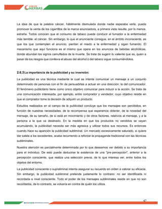 47
La idea de que la palabra cáncer, hábilmente disimulada donde nadie esperaba verla, pueda
promover la venta de los cigarrillos de la marca anunciadora, a primera vista resulta, por lo menos,
extraña. Todos conocen que el consumo de tabaco puede conducir al fumador a la enfermedad
más temible: el cáncer. Sin embargo, lo que el anunciante consigue, en el ámbito inconsciente, es
que los que contemplen el anuncio, pierdan el miedo a la enfermedad y sigan fumando. El
mecanismo que aquí funciona es el mismo que opera en los anuncios de bebidas alcohólicas,
donde abundan los signos camuflados de la muerte. Se trata de sugerir lo valiente que es, quien a
pesar de los riesgos que conlleva el abuso del alcohol o del tabaco sigue consumiéndolos.
2.6.3La importancia de la publicidad y su inversión:
La publicidad es una técnica mediante la cual se intenta comunicar un mensaje a un conjunto
determinado de personas con el fin de persuadirlas a actuar en una dirección: la del comunicador.
El fenómeno publicitario tiene como único objetivo comunicar para inducir a la acción. Se trata de
una comunicación interesada, por ejemplo, entre comprador y vendedor, cuyo objetivo reside en
que el comprador tome la decisión de adquirir un producto.
Estudios realizados en el campo de la publicidad concluye que los mensajes son percibidos, en
función de nuestras necesidades, de la recompensa que esperamos obtener, de la novedad del
mensaje, de su tamaño, de sí está en movimiento y de otros factores, relativos al mensaje, y a la
persona a la que va destinado. En la medida en que los productos no vendidos se vayan
acumulando, la publicidad necesita ser más agresiva y utilizar todos sus recursos. Es entonces
cuando hace su aparición la publicidad subliminal. Un mercado excesivamente saturado, si quiere
dar salida a los excedentes, acaba recurriendo a reforzar la propaganda tradicional con las técnicas
subliminales.
Nuestra atención es parcialmente determinada por lo que deseamos ver debido a su importancia
para el individuo. De esto puede deducirse la existencia de una "pre-percepción", anterior a la
percepción consciente, que realiza una selección previa, de lo que interesa ver, entre todos los
objetos del entorno.
La publicidad consciente o supraliminal intenta asegurar su recuerdo en orden a valorar su eficacia.
Sin embargo, la publicidad subliminal pretende justamente lo contrario: no ser identificada ni
recordada a nivel consciente. Todo el poder de los mensajes subliminales reside en que no son
recordados, de lo contrario, se volvería en contra de quién los utiliza.
 