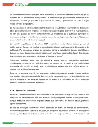 48
La publicidad comercial se convierte en un instrumento al servicio de intereses privados, lo que la
convierte en un fenómeno de manipulación. La información que proporciona la publicidad ni es
trasparente, ni veraz, ya que todo lo que pretende es vender, y proclamarse sin serlo, la mejor
marca entre las competidoras.
La importancia de la publicidad comercial no la vamos a descubrir aquí; es un fenómeno demasiado
obvio para cualquiera; sin embargo, sus implicaciones psicológicas, sobre todo a nivel subliminal,
no han sido puestas de relieve suficientemente. La importancia de la publicidad comercial es
enorme, no tanto por su incidencia en nuestra economía, cuanto por los peligros psicológicos que
encierra, tanto a nivel individual como social.
La inversión en publicidad en España en 1987 se calcula en medio billón de pesetas y ocupó el
quinto lugar en Europa. Los medios de comunicación obtienen una buena parte del negocio de la
publicidad. Por ello cuando arrecian las campañas contra la publicidad de bebidas alcohólicas o
tabaco, por poner dos ejemplos, siempre aparece en algunos de esos medios alguien defendiendo
la presencia de tales anuncios en nombre de la "libertad de prensa".
Numerosos anuncios, sobre todo de alcohol y tabaco, incluyen estimulación subliminal,
contribuyendo a producir un auténtico lavado de cerebro en la gente y una manipulación
acumulada, año tras año, por medio de un bombardeo que no cesa, desde la mañana a la noche,
durante toda la vida de las personas.
Parte de los gastos de la publicidad se emplean en la investigación de aquellos tipos de técnicas
que resultan más efectivas para influir la conducta de los consumidores. Las industrias tienen sus
propios laboratorios, las agencias publicitarias los suyos, y la Universidad ha hecho objeto de
estudio e investigación el hecho publicitario.
2.6.4La publicidad subliminal:
El empleo de las llamadas técnicas subliminales es de uso masivo en la publicidad comercial, en
campañas de adoctrinamiento con fines diversos, en la propaganda electoral y en la producción,
aunque dadas sus implicaciones legales y éticas, sus promotores, por razones obvias, prefieren
operar en la sombra.
El uso de mensajes subliminales puede efectuarse en todos los medios de comunicación,
incluyendo subestímulos verbales o dibujados, en fotogramas de películas o videos, en anuncios de
revistas y periódicos, en carteles o vallas y, mediante mensajes auditivos, no detectados por el
 