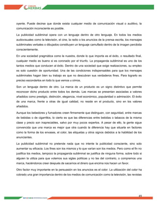 49
oyente. Puede decirse que donde exista cualquier medio de comunicación visual o auditivo, la
comunicación inconsciente es posible.
La publicidad subliminal opera con un lenguaje dentro de otro lenguaje. En todos los medios
audiovisuales como la televisión, el cine, la radio o los anuncios de la prensa escrita, los mensajes
subliminales verbales o dibujados constituyen un lenguaje camuflado dentro de la imagen percibida
conscientemente.
En una sociedad pragmática como la nuestra, donde lo que importa es el éxito, o resultado final,
cualquier medio es bueno si es coronado por el triunfo. La propaganda subliminal es uno de los
tantos medios que conducen al éxito. Dentro de una sociedad que exige realizaciones, su empleo
es solo cuestión de oportunidad. Una de las condiciones indispensables para que los mensajes
subliminales hagan bien su trabajo es que no descubran sus verdaderos fines. Para lograrlo es
preciso esconderlos en todo lo que vemos u oímos.
Son un lenguaje dentro de otro. La marca de un producto es un signo distintivo que permite
reconocer dicho producto entre todos los demás. Las marcas se presentan asociadas a valores
añadidos como prestigio, distinción, elegancia, nivel económico, popularidad o admiración. El éxito
de una marca, frente a otras de igual calidad, no reside en el producto, sino en los valores
añadidos.
Aunque los bebedores y fumadores creen firmemente que distinguen, con seguridad, entre marcas
de bebidas o de cigarrillos, lo cierto es que las diferencias entre bebidas o tabacos de la misma
clase y precio son inapreciables, salvo por muy pocos expertos. A pesar de ello, la gente sigue
convencida que una marca es mejor que otra cuando la diferencia hay que situarla en factores
como la forma de los envases, el color, las etiquetas y otros signos debidos a la habilidad de los
anunciantes.
La publicidad subliminal no pretende nada que no intente la publicidad consciente, sino solo
aumentar su eficacia. Los fines son los mismos y lo que varían son los medios. Pero como el fin no
justifica los medios, tampoco la propaganda subliminal se justifica de ninguna forma, sobre todo si
alguien la utiliza para que votemos sus siglas políticas y no las del contrario, o compremos una
marca, haciéndonos creer después de sacarnos el dinero que encima nos hacen un favor.
Otro factor muy importante en la persuasión en los anuncios es el color. La utilización del color ha
cobrado una gran importancia dentro de los medios de comunicación como la televisión, las revistas
 