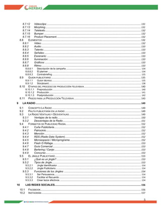 5
8.7.12 Videoclips:......................................................................................................................................... 131
8.7.13 Morphing............................................................................................................................................ 131
8.7.14 Teletexto............................................................................................................................................ 132
8.7.15 Bumper.............................................................................................................................................. 132
8.7.16 Product Placement........................................................................................................................... 132
8.8 ELEMENTOS:................................................................................................................................................ 132
8.8.1 Video:................................................................................................................................................. 132
8.8.2 Audio:................................................................................................................................................. 133
8.8.3 Talento:.............................................................................................................................................. 133
8.8.4 Señales:............................................................................................................................................. 133
8.8.5 Escenario: ......................................................................................................................................... 133
8.8.6 Iluminación: ....................................................................................................................................... 133
8.8.7 Gráficos: ............................................................................................................................................ 133
8.8.8 Ritmo:................................................................................................................................................. 133
8.8.8.1 Descripción de la campaña.................................................................................................................................. 134
8.8.8.2 El planner................................................................................................................................................................. 134
8.8.8.3 Contrabriefing.......................................................................................................................................................... 135
8.9 GUION PUBLICITARIO ................................................................................................................................... 135
8.9.1.1 Guion técnico........................................................................................................................................................... 135
8.9.1.2 Storyboard................................................................................................................................................................ 138
8.10 ETAPAS DEL PROCESO DE PRODUCCIÓN TELEVISIVA................................................................................... 140
8.10.1.1 Preproducción......................................................................................................................................................... 140
8.10.1.2 Producción............................................................................................................................................................... 141
8.10.1.3 Postproducción ....................................................................................................................................................... 142
8.11 PASOS PARA LA PRODUCCIÓN TELEVISIVA.................................................................................................. 143
9 LA RADIO.......................................................................................................................................................... 149
9.1 CONCEPTO LA RADIO.................................................................................................................................. 149
9.2 PAUTA PUBLICITARIA EN LA RADIO ............................................................................................................... 149
9.3 LA RADIO VENTAJAS Y DESVENTAJAS......................................................................................................... 149
9.3.1 Ventajas de la radio.......................................................................................................................... 150
9.3.2 Desventajas de la Radio.................................................................................................................. 151
9.4 FORMATOS DE PUBLICIDAD RADIAL............................................................................................................. 152
9.4.1 Cuña Publicitaria............................................................................................................................... 152
9.4.2 Patrocinio........................................................................................................................................... 152
9.4.3 Mención............................................................................................................................................. 152
9.4.4 RDS (Radio Data System)............................................................................................................... 152
9.4.5 Microespacio / Microprograma........................................................................................................ 152
9.4.6 Flash O Ráfaga................................................................................................................................. 153
9.4.7 Guía Comercial................................................................................................................................. 153
9.4.8 Bartering / Canje:.............................................................................................................................. 153
9.4.9 Concurso........................................................................................................................................... 153
9.5 EL JINGLE PUBLICITARIO ............................................................................................................................. 153
9.5.1 ¿Qué es un jingle? ........................................................................................................................... 153
9.5.2 Tipos de Jingle.................................................................................................................................. 153
9.5.2.1 Jingle Identificador ................................................................................................................................................. 154
9.5.2.2 Jingle Publicitario.................................................................................................................................................... 154
9.5.3 Funciones de los Jingles: ................................................................................................................ 154
9.5.3.1 Ser Persuasivos...................................................................................................................................................... 154
9.5.3.2 Facilitar el Recuerdo.............................................................................................................................................. 154
9.5.3.3 Crear lazos afectivos............................................................................................................................................. 154
10 LAS REDES SOCIALES.............................................................................................................................. 156
10.1 FACEBOOK................................................................................................................................................... 156
10.2 INSTAGRAM.................................................................................................................................................. 157
 