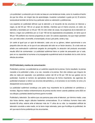 50
y la publicidad. La atracción por el color se basa en una tendencia innata, como lo muestra el hecho
de que los niños, sin ningún tipo de aprendizajes, muestran curiosidad o gusto por él. El entorno
sociocultural también de forma muy particular sobre su valoración y preferencias.
Los expertos en publicidad afirman que la atención y el recuerdo de los anuncios en blancos y
negro, es del 30 por 100 en un grupo de clientes, mientras que el mismo anuncio, en color, es
atendido y recordado por un 44 por 100. En otro orden de cosas, los programas de la televisión en
blanco y negro son preferidos por un 2 por 100 de los espectadores encuestados, en tanto que el
98 por 100 prefieren los mismos programas en color. En colores separados, los que mejor perciben
son, por este orden, el amarillo, el anaranjado, el azul, gris perla, verde y rojo.
Un cartel al igual que un spot de televisión, cada uno en su género, deben aproximarse a una
pequeña obra de arte, en la que el uso adecuado del color es un factor decisivo. Si a todo esto se
añade una estimulación subliminal cargada de pornografía, la atracción del producto anunciado
resulta difícil de contrarrestar. La publicidad subliminal tiene un poder de persuasión por sí sola,
pero en su capacidad al sumarse a la propaganda supraliminal será el resultado de la unión de los
efectos de ambas.
2.6.5Publicidad y medios de comunicación:
Publicidad y prensa. La publicidad es un auténtico soporte de la prensa. Como resultado, la prensa
necesita a la publicidad y ésta, a su vez, necesita a la prensa. Son dos colosos que ninguno de
ellos es nada por separado. Los periódicos cubren del 40 al 50 por 100 de sus gastos con la
publicidad. Cuando el número de ejemplares disminuye de forma importante, las agencias de
publicidad empiezan a retirar sus anuncios del periódico y, si el proceso no se invierte, la ruina y la
desaparición es la causa final.
La publicidad subliminal constituye una parte muy importante de la publicidad en periódicos y
revistas. Algunos medios norteamericanos de prensa escrita vienen usando palabras como SEX en
sus dibujos y portadas desde la primera guerra mundial.
Publicidad y televisión. Se estima que una persona pasa ante el televisor, por término medio, unas
dos horas diarias, según cálculos bastantes conservadores. Si un individuo humano hace esto
durante 60 años, estaría ante el televisor más de 11 años de su vida. La necesidad artificial de
televisión convierte a este medio, en la tierra mejor abonada, para que fructifique la publicidad, de
ahí que sea la forma preferida por los anunciantes.
 