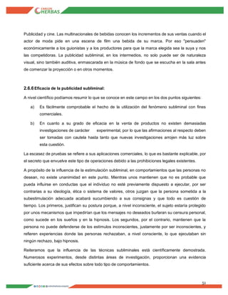 51
Publicidad y cine. Las multinacionales de bebidas conocen los incrementos de sus ventas cuando el
actor de moda pide en una escena de film una bebida de su marca. Por eso "persuaden"
económicamente a los guionistas y a los productores para que la marca elegida sea la suya y nos
las competidoras. La publicidad subliminal, en los intermedios, no solo puede ser de naturaleza
visual, sino también auditiva, enmascarada en la música de fondo que se escucha en la sala antes
de comenzar la proyección o en otros momentos.
2.6.6Eficacia de la publicidad subliminal:
A nivel científico podíamos resumir lo que se conoce en este campo en los dos puntos siguientes:
a) Es fácilmente comprobable el hecho de la utilización del fenómeno subliminal con fines
comerciales.
b) En cuanto a su grado de eficacia en la venta de productos no existen demasiadas
investigaciones de carácter experimental, por lo que las afirmaciones al respecto deben
ser tomadas con cautela hasta tanto que nuevas investigaciones arrojen más luz sobre
esta cuestión.
La escasez de pruebas se refiere a sus aplicaciones comerciales, lo que es bastante explicable, por
el secreto que envuelve este tipo de operaciones debido a las prohibiciones legales existentes.
A propósito de la influencia de la estimulación subliminal, en comportamientos que las personas no
desean, no existe unanimidad en este punto. Mientras unos mantienen que no es probable que
pueda influirse en conductas que el individuo no esté previamente dispuesto a ejecutar, por ser
contrarias a su ideología, ética o sistema de valores, otros juzgan que la persona sometida a la
subestimulación adecuada acabará sucumbiendo a sus consignas y que todo es cuestión de
tiempo. Los primeros, justifican su postura porque, a nivel inconsciente, el sujeto estaría protegido
por unos mecanismos que impedirían que los mensajes no deseados burlaran su censura personal,
como sucede en los sueños y en la hipnosis. Los segundos, por el contrario, mantienen que la
persona no puede defenderse de los estímulos inconscientes, justamente por ser inconscientes, y
refieren experiencias donde las personas rechazaban, a nivel consciente, lo que ejecutaban sin
ningún rechazo, bajo hipnosis.
Reiteramos que la influencia de las técnicas subliminales está científicamente demostrada.
Numerosos experimentos, desde distintas áreas de investigación, proporcionan una evidencia
suficiente acerca de sus efectos sobre todo tipo de comportamientos.
 