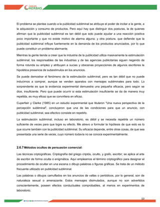 52
El problema se plantea cuando a la publicidad subliminal se atribuye el poder de incitar a la gente, a
la adquisición y consumo de productos. Pero aquí hay que distinguir dos posturas, la de quienes
afirman que la publicidad subliminal es tan débil que solo puede ayudar a una reacción positiva
poco importante y que no existe motivo de alarma alguna; y otra postura, que defiende que la
publicidad subliminal influye fuertemente en la demanda de los productos anunciados, por lo que
puede constituir un problema alarmante.
Mientras la gente tiende a creer que la industria de la publicidad utiliza masivamente la estimulación
subliminal, los responsables de las industrias y de las agencias publicitarias siguen negando de
forma rotunda su empleo y atribuyen a sucias y obscenas proyecciones de algunos escritores la
hipotética presencia de subestímulos en los anuncios.
Se puede demostrar el fenómeno de la estimulación subliminal, pero es tan débil que no puede
inducirnos a comprar, aunque se venden aparatos con mensajes subliminales para todo. Lo
sorprendente es que la evidencia experimental demuestra una pequeña eficacia, pero según se
dice, insuficiente. Pero que puede ocurrir si esta estimulación insuficiente se da de manera muy
repetida, es muy eficaz que se convirtiera en eficaz.
Cuperfain y Clarke (1985) en un estudio experimental que titularon "Una nueva perspectiva de la
percepción subliminal", concluyeron que una de las condiciones para que un anuncio, con
publicidad subliminal, sea efectivo consiste en repetirlo.
La estimulación subliminal, incluso en laboratorio, es débil y se necesita repetirla un número
suficiente de veces para que logre su efecto. Me atrevo a formular la hipótesis de que esto es lo
que ocurre también con la publicidad subliminal. Su eficacia depende, entre otras cosas, de que sea
presentada una serie de veces, cuyo número todavía no se conoce experimentalmente.
2.6.7Métodos ocultos de persuasión comercial:
Las técnicas criptográficas. Criptografía del griego criptós, oculto, y grafo, escribir; se aplica al arte
de escribir de forma oculta o enigmática. Aquí empleamos el término criptográfico para designar el
procedimiento de ocultar en una escena o dibujo palabras o figuras gráficas. Se trata de un método
frecuente utilizado en publicidad subliminal.
Las palabras o dibujos camuflados en los anuncios de vallas o periódicos, por lo general, son de
naturaleza sexual o amenazante. Estos mensajes disimulados, aunque no son advertidos
conscientemente, poseen efectos conductuales comprobables, al menos en experimentos de
laboratorio.
 