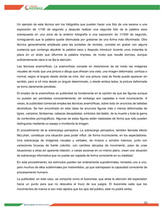 53
Un ejemplo de esta técnica son los fotógrafos que pueden hacer una foto de una escena a una
exposición de 1/100 de segundo y después realizar una segunda foto de la palabra sexo
sobrepuesta en una zona de la anterior fotografía a una exposición de 1/1000 de segundo,
consiguiendo que la palabra quede disimulada por grabarse de una forma más difuminada. Otra
técnica generalmente empleada para las portadas de revistas, consiste en grabar con alguna
sustancia que contenga alquitrán la palabra sexo y después introducir durante unos instantes la
placa en un ácido que difumine la palabra impresa, de modo que resulte borrosa, aunque
suficientemente clara si se fija la atención.
Las técnicas anamórficas. La anamorfosis consiste en distorsionar de tal modo las imágenes
visuales de modo que una pintura o dibujo que ofrecen una vista, una imagen deformada, confusa o
normal, según el ángulo desde donde se mire. Así una pintura vista de frente puede aparecer sin
sentido, pero si s4 mira desde un ángulo determinado, o desde ambos lados, la pintura deformada
se torna claramente percibida.
El empleo de la anamorfosis en publicidad se fundamenta en la opinión de que las figuras aunque
no puedan ser percibidas conscientemente, sin embargo son captadas a nivel inconsciente. A
veces, la publicidad comercial emplea las técnicas anamórficas, sobre todo en anuncios de bebidas
alcohólicas. Se han encontrado en esta clase de anuncios figuras más o menos deformadas de
tigres, vampiros, fantasmas, cabezas decapitadas, símbolos del diablo, de la muerte y toda la gama
de contenidos pornográficos. Algunas de estas figuras están realizadas de forma que sólo pueden
distinguirse mediante un espejo o invirtiendo la imagen.
El procedimiento de la sobrecarga perceptiva. La sobrecarga perceptiva, también llamada efecto
McLuhan, constituye una situación para poder influir, de forma inconsciente, en los espectadores.
Una sobrecarga de imágenes visuales y verbales, de música o sonidos intensos, junto con
variaciones bruscas de fuerte colorido, con cambios abruptos de movimiento, paso de unas
situaciones a otras sin aparente relación, o varias escenas en un mismo plano, crean una situación
de sobrecarga informativa que no puede ser captada de forma consciente en su totalidad.
En este procedimiento, los estímulos pueden ser enteramente supraliminales, tomados uno a uno,
pero muchos de ellos subliminales por inadvertidos, ya que sobrepasan la capacidad consciente de
procesamiento humano.
La publicidad, en este caso, se comporta como el ilusionista, que atrae la atención del espectador
hacia un punto para que no descubra el truco de sus juegos. El ilusionista sabe que los
movimientos de manos si son más rápidos que los ojos del público, éste no podrá verlos.
 