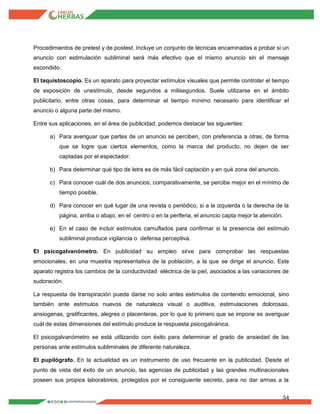 54
Procedimientos de pretest y de postest. Incluye un conjunto de técnicas encaminadas a probar si un
anuncio con estimulación subliminal será más efectivo que el mismo anuncio sin el mensaje
escondido.
El taquistoscopio. Es un aparato para proyectar estímulos visuales que permite controlar el tiempo
de exposición de unestímulo, desde segundos a milisegundos. Suele utilizarse en el ámbito
publicitario, entre otras cosas, para determinar el tiempo mínimo necesario para identificar el
anuncio o alguna parte del mismo.
Entre sus aplicaciones, en el área de publicidad, podemos destacar las siguientes:
a) Para averiguar que partes de un anuncio se perciben, con preferencia a otras, de forma
que se logre que ciertos elementos, como la marca del producto, no dejen de ser
captadas por el espectador.
b) Para determinar qué tipo de letra es de más fácil captación y en qué zona del anuncio.
c) Para conocer cuál de dos anuncios, comparativamente, se percibe mejor en el mínimo de
tiempo posible.
d) Para conocer en qué lugar de una revista o periódico, si a la izquierda o la derecha de la
página, arriba o abajo, en el centro o en la periferia, el anuncio capta mejor la atención.
e) En el caso de incluir estímulos camuflados para confirmar si la presencia del estímulo
subliminal produce vigilancia o defensa perceptiva.
El psicogalvanómetro. En publicidad su empleo sirve para comprobar las respuestas
emocionales, en una muestra representativa de la población, a la que se dirige el anuncio. Este
aparato registra los cambios de la conductividad eléctrica de la piel, asociados a las variaciones de
sudoración.
La respuesta de transpiración puede darse no solo antes estímulos de contenido emocional, sino
también ante estímulos nuevos de naturaleza visual o auditiva, estimulaciones dolorosas,
ansiogenas, gratificantes, alegres o placenteras, por lo que lo primero que se impone es averiguar
cuál de estas dimensiones del estímulo produce la respuesta psicogalvánica.
El psicogalvanómetro se está utilizando con éxito para determinar el grado de ansiedad de las
personas ante estímulos subliminales de diferente naturaleza.
El pupilógrafo. En la actualidad es un instrumento de uso frecuente en la publicidad. Desde el
punto de vista del éxito de un anuncio, las agencias de publicidad y las grandes multinacionales
poseen sus propios laboratorios, protegidos por el consiguiente secreto, para no dar armas a la
 