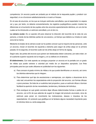 55
competencia. Un anuncio puede ser probado por el método de la respuesta pupilar y predecir con
seguridad, si va a funcionar satisfactoriamente o si será un fracaso.
En el caso de anuncios, en los que se incluyen estímulos camuflados, que el espectador no espera
ver y que, por tanto, no detecta conscientemente, los registros pupilográficos pueden mostrar las
diferencias en el aumento de las pupilas ante dos anuncios aparentemente idénticos, en uno de los
cuales se ha introducido un estímulo camuflado y en el otro no.
La cámara ocular. Es un aparato útil para observar la dirección del recorrido de la vista de una
persona, a través de las distintas partes de una escena, y el tiempo que detiene su mirada en cada
zona de la misma.
Mediante el empleo de la cámara ocular se ha podido conocer que la mayoría de las personas, ante
un anuncio, inician el recorrido de izquierda a derecha para seguir de arriba abajo en la primera
pasada. En la segunda, el recorrido suele ser de arriba abajo en forma de zigzag.
Según esto, las partes del anuncio que quieran ser destacadas deben colocarse, por este orden, en
el cuadrante superior izquierdo de la imagen y, en su defecto en el derecho.
El diafanómetro. Con este aparato se consigue proyectar un anuncio en la pantalla con un grado
de nitidez que puede variarse a voluntad por medio de un dispositivo apropiado. Los fines
principales para los que suele utilizarse en publicidad son los siguientes:
a) Para conocer el grado mínimo de nitidez a la que puede identificarse un anuncio, así como
los distintos elementos que lo integran.
b) Para determinar qué tipo de asociaciones o semejanzas, con objetos o situaciones de la
vida real, encuentran los espectadores ante la proyección del anuncio, con formas difusas
o poco precisas. Se trata de un auténtico test proyectivo, pues un estímulo difuso o borroso
facilitará la aparición de las necesidades, tendencias y fantasías del individuo.
c) Para averiguar en qué grado conviene dejar difusas determinadas formas o partes de un
anuncio, con el fin de que además de sugerir la imagen del producto anunciado, sirva de
estímulo para poner en movimiento las motivaciones, deseos o impulsos de los
espectadores. Un producto que gratifique en la fantasía alguna necesidad importante para
el individuo tiene su venta asegurada.
 