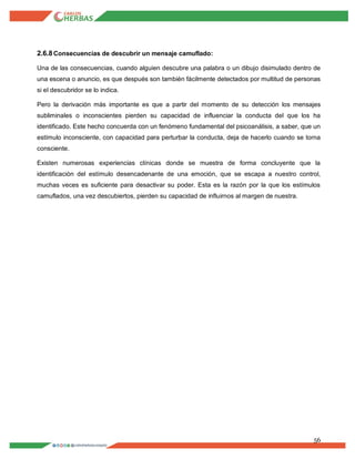 56
2.6.8Consecuencias de descubrir un mensaje camuflado:
Una de las consecuencias, cuando alguien descubre una palabra o un dibujo disimulado dentro de
una escena o anuncio, es que después son también fácilmente detectados por multitud de personas
si el descubridor se lo indica.
Pero la derivación más importante es que a partir del momento de su detección los mensajes
subliminales o inconscientes pierden su capacidad de influenciar la conducta del que los ha
identificado. Este hecho concuerda con un fenómeno fundamental del psicoanálisis, a saber, que un
estímulo inconsciente, con capacidad para perturbar la conducta, deja de hacerlo cuando se torna
consciente.
Existen numerosas experiencias clínicas donde se muestra de forma concluyente que la
identificación del estímulo desencadenante de una emoción, que se escapa a nuestro control,
muchas veces es suficiente para desactivar su poder. Esta es la razón por la que los estímulos
camuflados, una vez descubiertos, pierden su capacidad de influirnos al margen de nuestra.
 