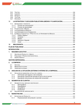 6
10.3 TWITTER...................................................................................................................................................... 158
10.4 LINKEDIN ..................................................................................................................................................... 158
10.5 GOOGLE+.................................................................................................................................................... 159
10.6 YOUTUBE .................................................................................................................................................... 159
10.7 PINTEREST .................................................................................................................................................. 160
11 LA ESTRATEGIA Y EJECUCIÓN PUBLICITARIA (MEDIOS Y PLANIFICACIÓN) ............................ 161
11.1 DEFINICIONES Y CONTEXTO ........................................................................................................................ 161
11.1.1 Proceso de comunicación:............................................................................................................... 161
11.1.2 Proceso de aprendizaje: .................................................................................................................. 161
11.2 PLANIFICACIÓN Y MEDIOS: .......................................................................................................................... 162
11.3 LAS HERRAMIENTAS BÁSICAS ..................................................................................................................... 162
11.4 LAS HERRAMIENTAS DE COMBINACIÓN ....................................................................................................... 164
11.5 EL MANEJO CONCEPTUAL Y PRÁCTICO DE LAS HERRAMIENTAS BÁSICAS................................................... 165
11.5.1 Público Objetivo:............................................................................................................................... 165
11.5.2 Contacto:........................................................................................................................................... 165
11.5.3 Medios: .............................................................................................................................................. 166
11.5.4 Vehículo o Soporte:.......................................................................................................................... 166
11.5.5 Costo: ................................................................................................................................................ 166
12 BIBLIOGRAFÍA............................................................................................................................................. 170
PLAN DE PUBLICIDAD ........................................................................................................................................... 171
INTRODUCCIÓN ....................................................................................................................................................... 171
1. RESUMEN EJECUTIVO .................................................................................................................................. 171
1.1 GESTIÓN DE PRODUCTO Y MARCA .............................................................................................................. 171
1.2 PUBLICIDAD Y PRODUCCIÓN AUDIOVISUAL.................................................................................................. 171
1.3 DISEÑO GRÁFICO ........................................................................................................................................ 171
GESTIÓN EMPRESARIAL....................................................................................................................................... 172
2. LA EMPRESA ................................................................................................................................................... 172
2.1 HISTORIA ..................................................................................................................................................... 172
2.2 MISIÓN INSTITUCIONAL ................................................................................................................................ 172
2.3 VISIÓN INSTITUCIONAL................................................................................................................................. 172
3. ANÁLISIS DE LA SITUACIÓN (EXTERNO E INTERNO DE LA EMPRESA)........................................... 172
3.1 SITUACIÓN DE MARKETING ACTUAL DE LA MARCA....................................................................................... 172
3.1.1 Información del negocio o de la industria....................................................................................... 172
3.1.2 Descripción General del mercado al que se da el servicio .......................................................... 172
3.1.3 Descripción del proceso de compra del consumidor .................................................................... 172
4. SEGMENTOS DE CLIENTES ......................................................................................................................... 172
4.1 SEGMENTOS DEL MERCADO IDENTIﬁCADOS ................................................................................................ 172
4.1.1 Demográficos.................................................................................................................................... 172
4.1.2 Psicográficos..................................................................................................................................... 172
4.1.3 Geográficos....................................................................................................................................... 172
4.1.4 Conductual........................................................................................................................................ 172
4.2 DESCRIPCIÓN DEL MERCADO META ............................................................................................................. 172
5. MARKETING MIX ............................................................................................................................................. 172
5.1 ESTRATEGIA DE PRODUCTO ........................................................................................................................ 172
5.1.1 Posicionamiento del producto o servicio........................................................................................ 172
 