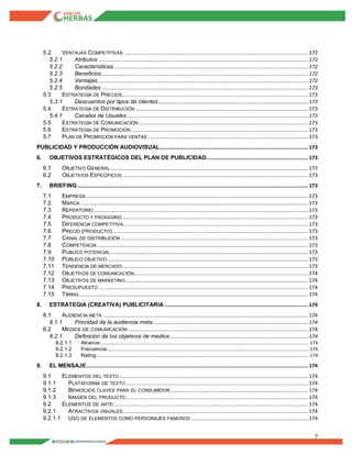 7
5.2 VENTAJAS COMPETITIVAS ........................................................................................................................... 172
5.2.1 Atributos ............................................................................................................................................ 172
5.2.2 Características.................................................................................................................................. 172
5.2.3 Beneficios.......................................................................................................................................... 172
5.2.4 Ventajas............................................................................................................................................. 172
5.2.5 Bondades .......................................................................................................................................... 173
5.3 ESTRATEGIA DE PRECIOS............................................................................................................................ 173
5.3.1 Descuentos por tipos de clientes.................................................................................................... 173
5.4 ESTRATEGIA DE DISTRIBUCIÓN ................................................................................................................... 173
5.4.1 Canales de Usuales ......................................................................................................................... 173
5.5 ESTRATEGIA DE COMUNICACIÓN ................................................................................................................. 173
5.6 ESTRATEGIA DE PROMOCIÓN ...................................................................................................................... 173
5.7 PLAN DE PROMOCIÓN PARA VENTAS ........................................................................................................... 173
PUBLICIDAD Y PRODUCCIÓN AUDIOVISUAL................................................................................................... 173
6. OBJETIVOS ESTRATÉGICOS DEL PLAN DE PUBLICIDAD.................................................................... 173
6.1 OBJETIVO GENERAL .................................................................................................................................... 173
6.2 OBJETIVOS ESPECÍFICOS ............................................................................................................................ 173
7. BRIEFING .......................................................................................................................................................... 173
7.1 EMPRESA..................................................................................................................................................... 173
7.2 MARCA ........................................................................................................................................................ 173
7.3 REPERTORIO ............................................................................................................................................... 173
7.4 PRODUCTO Y PACKAGING ............................................................................................................................ 173
7.5 DIFERENCIA COMPETITIVA ........................................................................................................................... 173
7.6 PRECIO (PRODUCTO)................................................................................................................................... 173
7.7 CANAL DE DISTRIBUCIÓN ............................................................................................................................. 173
7.8 COMPETENCIA ............................................................................................................................................. 173
7.9 PÚBLICO POTENCIAL.................................................................................................................................... 173
7.10 PÚBLICO OBJETIVO ...................................................................................................................................... 173
7.11 TENDENCIA DE MERCADO ............................................................................................................................ 173
7.12 OBJETIVOS DE COMUNICACIÓN.................................................................................................................... 174
7.13 OBJETIVOS DE MARKETING.......................................................................................................................... 174
7.14 PRESUPUESTO ............................................................................................................................................ 174
7.15 TIMING......................................................................................................................................................... 174
8. ESTRATEGIA (CREATIVA) PUBLICITARIA ................................................................................................ 174
8.1 AUDIENCIA META ......................................................................................................................................... 174
8.1.1 Prioridad de la audiencia meta........................................................................................................ 174
8.2 MEDIOS DE COMUNICACIÓN ........................................................................................................................ 174
8.2.1 Deﬁnición de los objetivos de medios ............................................................................................ 174
8.2.1.1 Alcance..................................................................................................................................................................... 174
8.2.1.2 Frecuencia ............................................................................................................................................................... 174
8.2.1.3 Rating........................................................................................................................................................................ 174
9. EL MENSAJE.................................................................................................................................................... 174
9.1 ELEMENTOS DEL TEXTO .............................................................................................................................. 174
9.1.1 PLATAFORMA DE TEXTO.......................................................................................................................... 174
9.1.2 BENEﬁCIOS CLAVES PARA EL CONSUMIDOR ............................................................................................ 174
9.1.3 IMAGEN DEL PRODUCTO.......................................................................................................................... 174
9.2 ELEMENTOS DE ARTE.................................................................................................................................. 174
9.2.1 ATRACTIVOS VISUALES............................................................................................................................ 174
9.2.1.1 USO DE ELEMENTOS COMO PERSONAJES FAMOSOS .............................................................................. 174
 