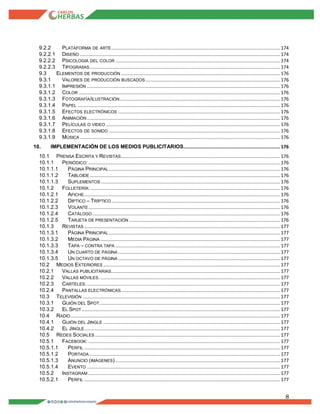 8
9.2.2 PLATAFORMA DE ARTE............................................................................................................................ 174
9.2.2.1 DISEÑO ................................................................................................................................................... 174
9.2.2.2 PSICOLOGIA DEL COLOR ......................................................................................................................... 174
9.2.2.3 TIPOGRAﬁAS............................................................................................................................................ 174
9.3 ELEMENTOS DE PRODUCCIÓN ..................................................................................................................... 176
9.3.1 VALORES DE PRODUCCIÓN BUSCADOS................................................................................................... 176
9.3.1.1 IMPRESIÓN .............................................................................................................................................. 176
9.3.1.2 COLOR .................................................................................................................................................... 176
9.3.1.3 FOTOGRAFÍA/ILUSTRACIÓN...................................................................................................................... 176
9.3.1.4 PAPEL ..................................................................................................................................................... 176
9.3.1.5 EFECTOS ELECTRÓNICOS ....................................................................................................................... 176
9.3.1.6 ANIMACIÓN .............................................................................................................................................. 176
9.3.1.7 PELÍCULAS O VIDEO ................................................................................................................................ 176
9.3.1.8 EFECTOS DE SONIDO .............................................................................................................................. 176
9.3.1.9 MÚSICA ................................................................................................................................................... 176
10. IMPLEMENTACIÓN DE LOS MEDIOS PUBLICITARIOS....................................................................... 176
10.1 PRENSA ESCRITA Y REVISTAS..................................................................................................................... 176
10.1.1 PERIÓDICO:............................................................................................................................................. 176
10.1.1.1 PÁGINA PRINCIPAL.............................................................................................................................. 176
10.1.1.2 TABLOIDE............................................................................................................................................ 176
10.1.1.3 SUPLEMENTOS.................................................................................................................................... 176
10.1.2 FOLLETERÍA: ........................................................................................................................................... 176
10.1.2.1 AFICHE................................................................................................................................................ 176
10.1.2.2 DIPTICO – TRÍPTICO ............................................................................................................................ 176
10.1.2.3 VOLANTE............................................................................................................................................. 176
10.1.2.4 CATÁLOGO.......................................................................................................................................... 176
10.1.2.5 TARJETA DE PRESENTACIÓN ............................................................................................................... 176
10.1.3 REVISTAS ................................................................................................................................................ 177
10.1.3.1 PÁGINA PRINCIPAL.............................................................................................................................. 177
10.1.3.2 MEDIA PÁGINA .................................................................................................................................... 177
10.1.3.3 TAPA – CONTRA TAPA ......................................................................................................................... 177
10.1.3.4 UN CUARTO DE PÁGINA ....................................................................................................................... 177
10.1.3.5 UN OCTAVO DE PÁGINA ....................................................................................................................... 177
10.2 MEDIOS EXTERIORES .................................................................................................................................. 177
10.2.1 VALLAS PUBLICITARIAS............................................................................................................................ 177
10.2.2 VALLAS MÓVILES. .................................................................................................................................... 177
10.2.3 CARTELES............................................................................................................................................... 177
10.2.4 PANTALLAS ELECTRÓNICAS..................................................................................................................... 177
10.3 TELEVISIÓN ................................................................................................................................................. 177
10.3.1 GUIÓN DEL SPOT..................................................................................................................................... 177
10.3.2 EL SPOT.................................................................................................................................................. 177
10.4 RADIO.......................................................................................................................................................... 177
10.4.1 GUIÓN DEL JINGLE .................................................................................................................................. 177
10.4.2 EL JINGLE................................................................................................................................................ 177
10.5 REDES SOCIALES ........................................................................................................................................ 177
10.5.1 FACEBOOK: ............................................................................................................................................. 177
10.5.1.1 PERFIL ................................................................................................................................................ 177
10.5.1.2 PORTADA ............................................................................................................................................ 177
10.5.1.3 ANUNCIO (IMÁGENES) ......................................................................................................................... 177
10.5.1.4 EVENTO .............................................................................................................................................. 177
10.5.2 INSTAGRAM ............................................................................................................................................. 177
10.5.2.1 PERFIL ................................................................................................................................................ 177
 