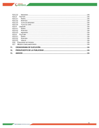 9
10.5.2.2 IMÁGENES ........................................................................................................................................... 178
10.5.3 TWITTER.................................................................................................................................................. 178
10.5.3.1 PERFIL ................................................................................................................................................ 178
10.5.3.2 PORTADA ............................................................................................................................................ 178
10.5.3.3 TUITS DE IMÁGENES ............................................................................................................................ 178
10.5.3.4 TUITS DE CARD.................................................................................................................................... 178
10.5.4 LINKEDIN ................................................................................................................................................. 178
10.5.4.1 PERFIL ................................................................................................................................................ 178
10.5.4.2 PORTADA ............................................................................................................................................ 178
10.5.4.3 IMÁGENES ........................................................................................................................................... 178
10.5.5 YOUTUBE................................................................................................................................................ 178
10.5.5.1 PERFIL ................................................................................................................................................ 178
10.5.5.2 PORTADA ............................................................................................................................................ 178
10.5.5.3 VIDEOS ............................................................................................................................................... 178
10.6 PUBLICIDAD NO PAGADA.............................................................................................................................. 178
10.7 MEDIOS COMPLEMENTARIOS ....................................................................................................................... 178
11. CRONOGRAMA DE EJECUCIÓN.............................................................................................................. 178
12. PRESUPUESTO DE LA PUBLICIDAD...................................................................................................... 178
13. ANEXOS ........................................................................................................................................................ 178
 