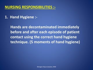 NURSING RESPONSIBILITIES :-
1. Hand Hygiene :-
Hands are decontaminated immediately
before and after each episode of patient
contact using the correct hand hygiene
technique. (5 moments of hand hygiene)
Bahagian Kejururawatan, KKM
 