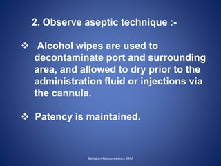 2. Observe aseptic technique :-
 Alcohol wipes are used to
decontaminate port and surrounding
area, and allowed to dry prior to the
administration fluid or injections via
the cannula.
 Patency is maintained.
Bahagian Kejururawatan, KKM
 