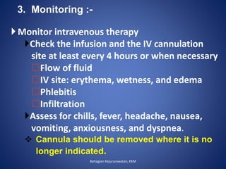 3. Monitoring :-
Monitor intravenous therapy
Check the infusion and the IV cannulation
site at least every 4 hours or when necessary
Flow of fluid
IV site: erythema, wetness, and edema
Phlebitis
Infiltration
Assess for chills, fever, headache, nausea,
vomiting, anxiousness, and dyspnea.
 Cannula should be removed where it is no
longer indicated.
Bahagian Kejururawatan, KKM
 