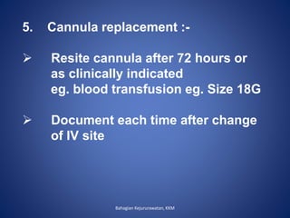 5. Cannula replacement :-
 Resite cannula after 72 hours or
as clinically indicated
eg. blood transfusion eg. Size 18G
 Document each time after change
of IV site
Bahagian Kejururawatan, KKM
 