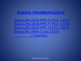 Bahagian Kejururawatan, KKM
BORANG THROMBOPHLEBITIS
Borang BKJ-BOR-PPK-10 Pind. 1/2018
Borang BKJ-BOR-PPK-11 Pind. 1/2018
Borang BKJ-BOR-PPK-12 Pind 1/2018
Borang BKJ NNIA-2 pind.1/2018
( Hyperlink )
 